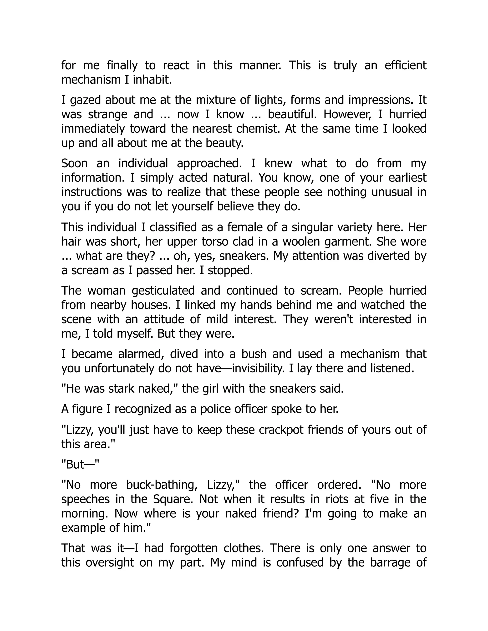for me finally to react in this manner. This is truly an efficient
mechanism I inhabit.
I gazed about me at the mixture of lights, forms and impressions. It
was strange and ... now I know ... beautiful. However, I hurried
immediately toward the nearest chemist. At the same time I looked
up and all about me at the beauty.
Soon an individual approached. I knew what to do from my
information. I simply acted natural. You know, one of your earliest
instructions was to realize that these people see nothing unusual in
you if you do not let yourself believe they do.
This individual I classified as a female of a singular variety here. Her
hair was short, her upper torso clad in a woolen garment. She wore
... what are they? ... oh, yes, sneakers. My attention was diverted by
a scream as I passed her. I stopped.
The woman gesticulated and continued to scream. People hurried
from nearby houses. I linked my hands behind me and watched the
scene with an attitude of mild interest. They weren't interested in
me, I told myself. But they were.
I became alarmed, dived into a bush and used a mechanism that
you unfortunately do not have—invisibility. I lay there and listened.
"He was stark naked," the girl with the sneakers said.
A figure I recognized as a police officer spoke to her.
"Lizzy, you'll just have to keep these crackpot friends of yours out of
this area."
"But—"
"No more buck-bathing, Lizzy," the officer ordered. "No more
speeches in the Square. Not when it results in riots at five in the
morning. Now where is your naked friend? I'm going to make an
example of him."
That was it—I had forgotten clothes. There is only one answer to
this oversight on my part. My mind is confused by the barrage of
 