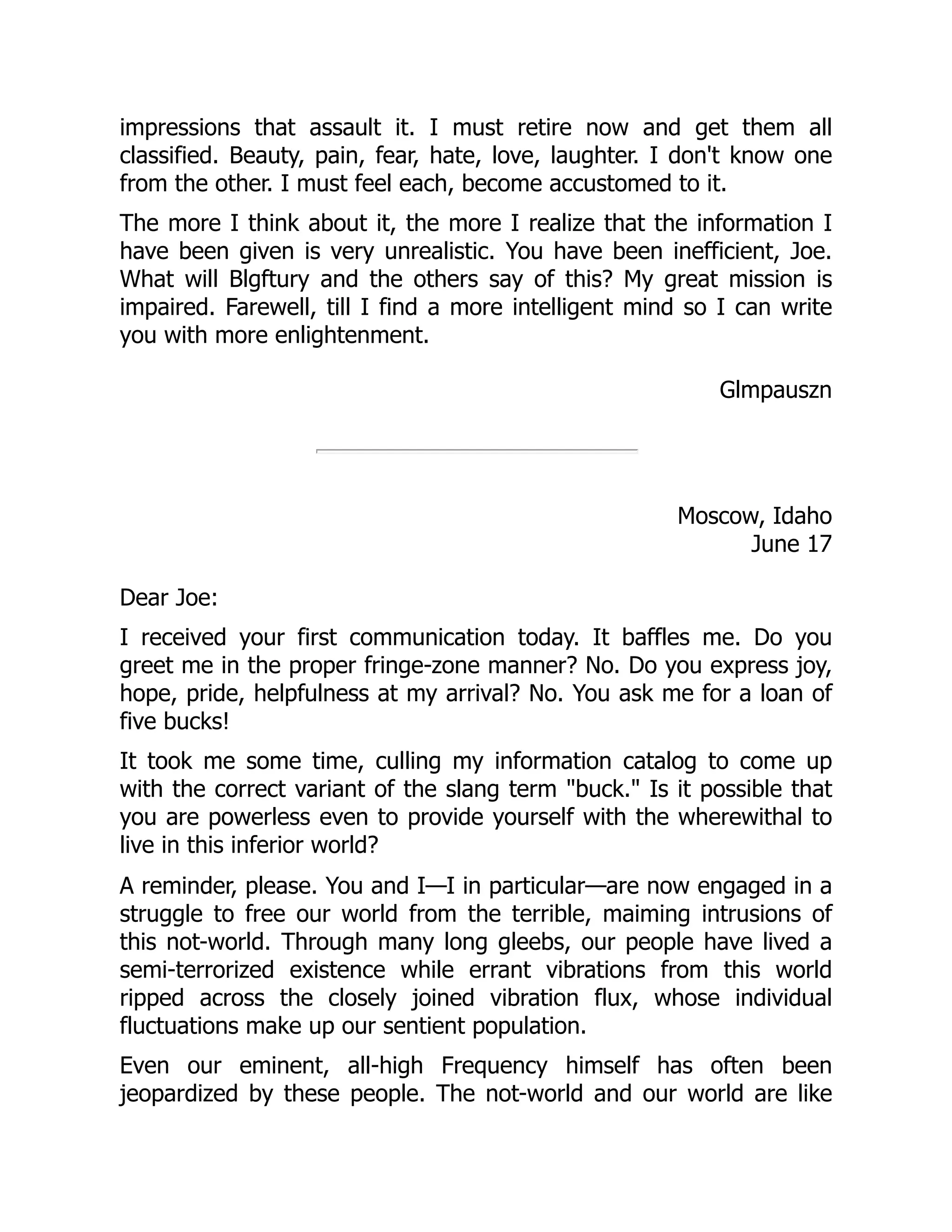 impressions that assault it. I must retire now and get them all
classified. Beauty, pain, fear, hate, love, laughter. I don't know one
from the other. I must feel each, become accustomed to it.
The more I think about it, the more I realize that the information I
have been given is very unrealistic. You have been inefficient, Joe.
What will Blgftury and the others say of this? My great mission is
impaired. Farewell, till I find a more intelligent mind so I can write
you with more enlightenment.
Glmpauszn
Moscow, Idaho
June 17
Dear Joe:
I received your first communication today. It baffles me. Do you
greet me in the proper fringe-zone manner? No. Do you express joy,
hope, pride, helpfulness at my arrival? No. You ask me for a loan of
five bucks!
It took me some time, culling my information catalog to come up
with the correct variant of the slang term "buck." Is it possible that
you are powerless even to provide yourself with the wherewithal to
live in this inferior world?
A reminder, please. You and I—I in particular—are now engaged in a
struggle to free our world from the terrible, maiming intrusions of
this not-world. Through many long gleebs, our people have lived a
semi-terrorized existence while errant vibrations from this world
ripped across the closely joined vibration flux, whose individual
fluctuations make up our sentient population.
Even our eminent, all-high Frequency himself has often been
jeopardized by these people. The not-world and our world are like
 