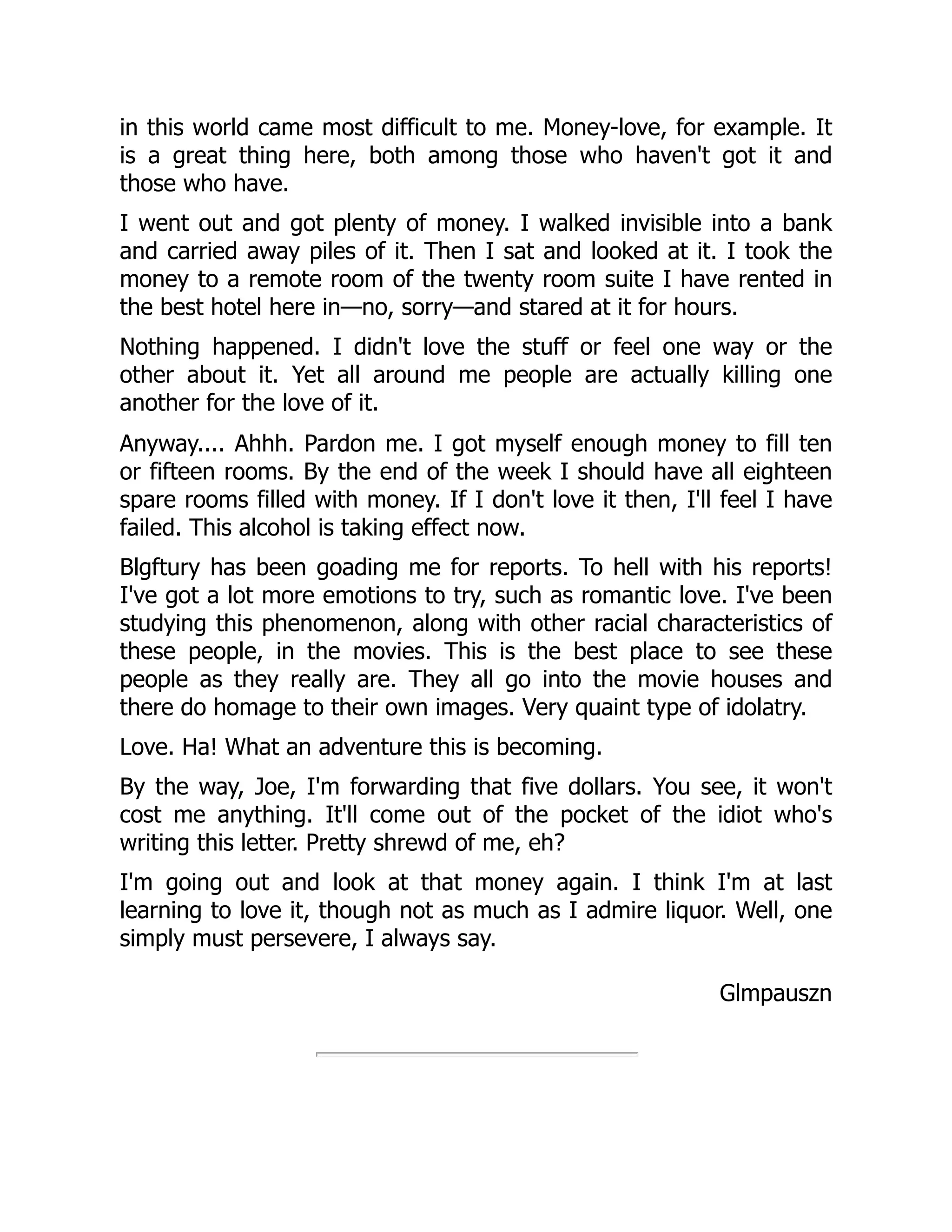 in this world came most difficult to me. Money-love, for example. It
is a great thing here, both among those who haven't got it and
those who have.
I went out and got plenty of money. I walked invisible into a bank
and carried away piles of it. Then I sat and looked at it. I took the
money to a remote room of the twenty room suite I have rented in
the best hotel here in—no, sorry—and stared at it for hours.
Nothing happened. I didn't love the stuff or feel one way or the
other about it. Yet all around me people are actually killing one
another for the love of it.
Anyway.... Ahhh. Pardon me. I got myself enough money to fill ten
or fifteen rooms. By the end of the week I should have all eighteen
spare rooms filled with money. If I don't love it then, I'll feel I have
failed. This alcohol is taking effect now.
Blgftury has been goading me for reports. To hell with his reports!
I've got a lot more emotions to try, such as romantic love. I've been
studying this phenomenon, along with other racial characteristics of
these people, in the movies. This is the best place to see these
people as they really are. They all go into the movie houses and
there do homage to their own images. Very quaint type of idolatry.
Love. Ha! What an adventure this is becoming.
By the way, Joe, I'm forwarding that five dollars. You see, it won't
cost me anything. It'll come out of the pocket of the idiot who's
writing this letter. Pretty shrewd of me, eh?
I'm going out and look at that money again. I think I'm at last
learning to love it, though not as much as I admire liquor. Well, one
simply must persevere, I always say.
Glmpauszn
 