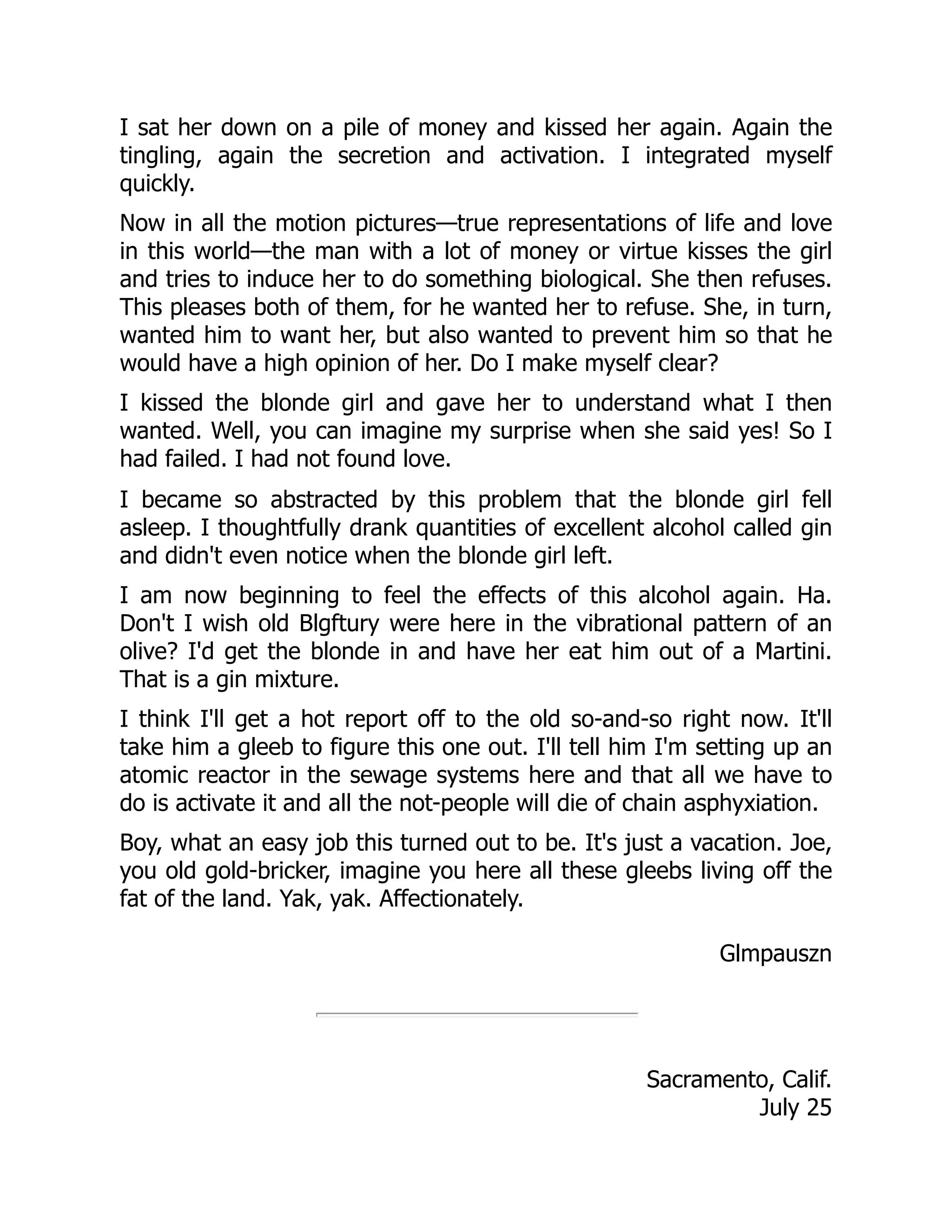 I sat her down on a pile of money and kissed her again. Again the
tingling, again the secretion and activation. I integrated myself
quickly.
Now in all the motion pictures—true representations of life and love
in this world—the man with a lot of money or virtue kisses the girl
and tries to induce her to do something biological. She then refuses.
This pleases both of them, for he wanted her to refuse. She, in turn,
wanted him to want her, but also wanted to prevent him so that he
would have a high opinion of her. Do I make myself clear?
I kissed the blonde girl and gave her to understand what I then
wanted. Well, you can imagine my surprise when she said yes! So I
had failed. I had not found love.
I became so abstracted by this problem that the blonde girl fell
asleep. I thoughtfully drank quantities of excellent alcohol called gin
and didn't even notice when the blonde girl left.
I am now beginning to feel the effects of this alcohol again. Ha.
Don't I wish old Blgftury were here in the vibrational pattern of an
olive? I'd get the blonde in and have her eat him out of a Martini.
That is a gin mixture.
I think I'll get a hot report off to the old so-and-so right now. It'll
take him a gleeb to figure this one out. I'll tell him I'm setting up an
atomic reactor in the sewage systems here and that all we have to
do is activate it and all the not-people will die of chain asphyxiation.
Boy, what an easy job this turned out to be. It's just a vacation. Joe,
you old gold-bricker, imagine you here all these gleebs living off the
fat of the land. Yak, yak. Affectionately.
Glmpauszn
Sacramento, Calif.
July 25
 
