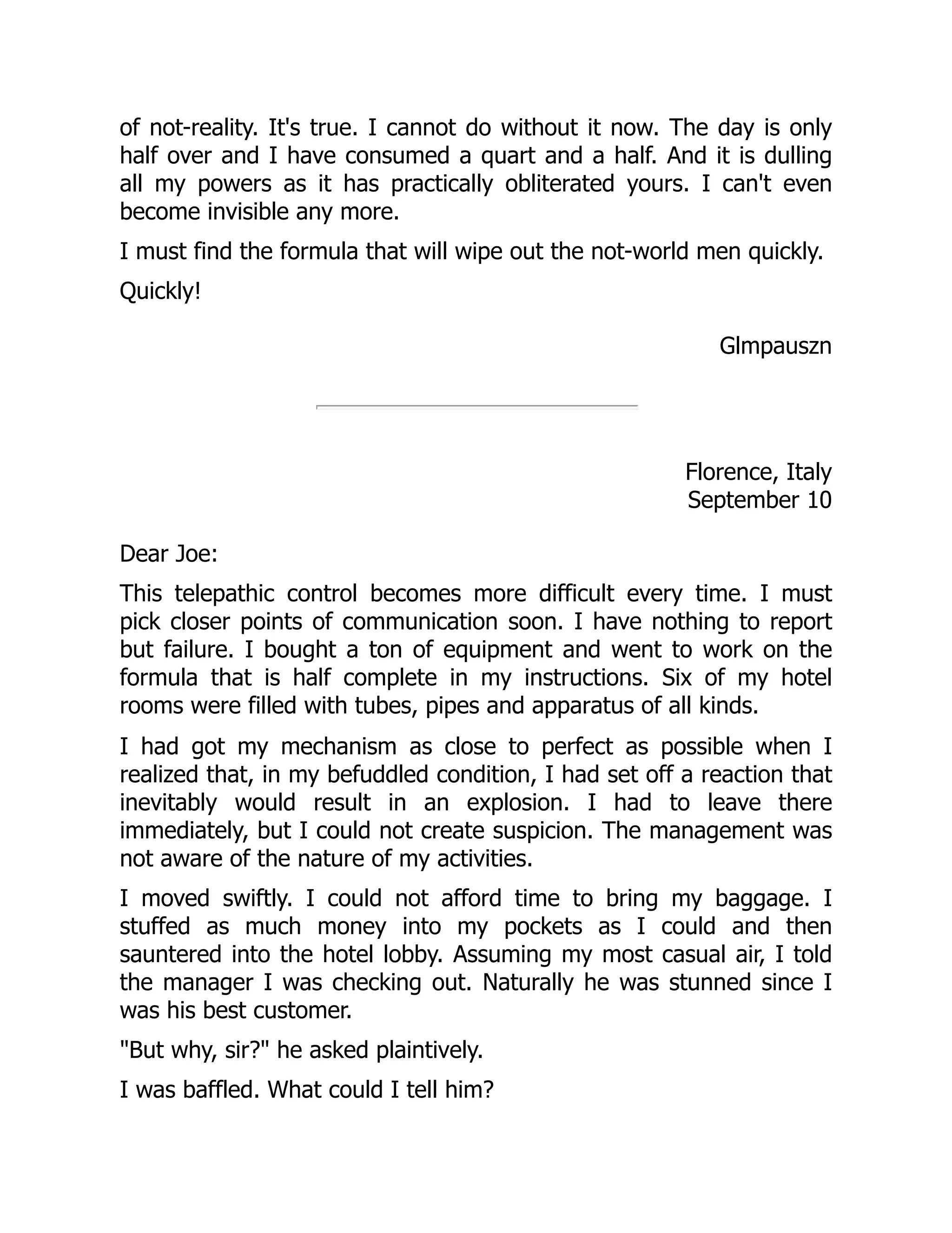 of not-reality. It's true. I cannot do without it now. The day is only
half over and I have consumed a quart and a half. And it is dulling
all my powers as it has practically obliterated yours. I can't even
become invisible any more.
I must find the formula that will wipe out the not-world men quickly.
Quickly!
Glmpauszn
Florence, Italy
September 10
Dear Joe:
This telepathic control becomes more difficult every time. I must
pick closer points of communication soon. I have nothing to report
but failure. I bought a ton of equipment and went to work on the
formula that is half complete in my instructions. Six of my hotel
rooms were filled with tubes, pipes and apparatus of all kinds.
I had got my mechanism as close to perfect as possible when I
realized that, in my befuddled condition, I had set off a reaction that
inevitably would result in an explosion. I had to leave there
immediately, but I could not create suspicion. The management was
not aware of the nature of my activities.
I moved swiftly. I could not afford time to bring my baggage. I
stuffed as much money into my pockets as I could and then
sauntered into the hotel lobby. Assuming my most casual air, I told
the manager I was checking out. Naturally he was stunned since I
was his best customer.
"But why, sir?" he asked plaintively.
I was baffled. What could I tell him?
 