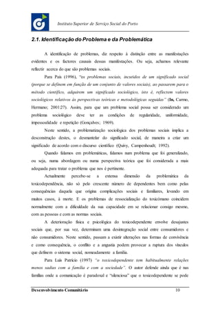 Desenvolvimento Comunitário 10
Instituto Superior de Serviço Social do Porto
2.1. Identificação do Problema e da Problemática
A identificação de problemas, diz respeito à distinção entre as manifestações
evidentes e os factores causais dessas manifestações. Ou seja, achamos relevante
reflectir acerca do que são problemas sociais.
Para Pais (1996), “os problemas sociais, incutidos de um significado social
(porque se definem em função de um conjunto de valores sociais), ao passarem para o
método científico, adquirem um significado sociológico, isto é, reflectem valores
sociológicos relativos às perspectivas teóricas e metodológicas seguidas” (In, Carmo,
Hermano; 2001:27). Assim, para que um problema social possa ser considerado um
problema sociológico deve ter as condições de regularidade, uniformidade,
impessoalidade e repetição (Gonçalves; 1969).
Neste sentido, a problematização sociológica dos problemas sociais implica a
desconstrução destes, o desmantelar do significado social, de maneira a criar um
significado de acordo com o discurso científico (Quivy, Campenhoudt; 1992).
Quando falamos em problemáticas, falamos num problema que foi generalizado,
ou seja, numa abordagem ou numa perspectiva teórica que foi considerada a mais
adequada para tratar o problema que nos é pertinente.
Actualmente percebe-se a extensa dimensão da problemática da
toxicodependência, não só pelo crescente número de dependentes bem como pelas
consequências daquela que origina complicações sociais e familiares, levando em
muitos casos, à morte. E os problemas de ressocialização do toxicómano coincidem
normalmente com a dificuldade da sua capacidade em se relacionar consigo mesmo,
com as pessoas e com as normas sociais.
A deterioração física e psicológica do toxicodependente envolve desajustes
sociais que, por sua vez, determinam uma desintegração social entre consumidores e
não consumidores. Neste sentido, passam a existir alterações nas formas de convivência
e como consequência, o conflito e a angustia podem provocar a ruptura dos vínculos
que definem o sistema social, nomeadamente a família.
Para Luís Patrício (1997) “o toxicodependente tem habitualmente relações
menos sadias com a família e com a sociedade”. O autor defende ainda que é nas
famílias onde a comunicação é paradoxal e “silenciosa” que o toxicodependente se pode
 