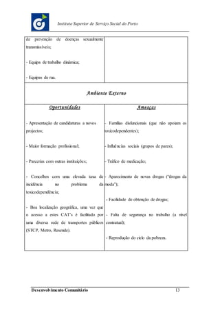 Desenvolvimento Comunitário 13
Instituto Superior de Serviço Social do Porto
de prevenção de doenças sexualmente
transmissíveis;
- Equipa de trabalho dinâmica;
- Equipas de rua.
Ambiente Externo
Oportunidades
- Apresentação de candidaturas a novos
projectos;
- Maior formação profissional;
- Parcerias com outras instituições;
- Concelhos com uma elevada taxa de
incidência no problema da
toxicodependência;
- Boa localização geográfica, uma vez que
o acesso a estes CAT’s é facilitado por
uma diversa rede de transportes públicos
(STCP, Metro, Resende).
Ameaças
- Famílias disfuncionais (que não apoiam os
toxicodependentes);
- Influências sociais (grupos de pares);
- Tráfico de medicação;
- Aparecimento de novas drogas (“drogas da
moda”);
- Facilidade de obtenção de drogas;
- Falta de segurança no trabalho (a nível
contratual);
- Reprodução do ciclo da pobreza.
 