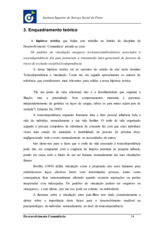Desenvolvimento Comunitário 14
Instituto Superior de Serviço Social do Porto
3. Enquadramento teórico
A hipótese teórica que baliza este trabalho no âmbito da disciplina de
Desenvolvimento Comunitário prende-se com:
Os padrões de vinculação inseguros (evitantes/ambivalentes) associados à
toxicodependência dos pais potenciam a transmissão inter-geracional de factores de
riscos de exclusão social/toxicodependência.
A nossa hipótese teórica vai ao encontro do estado de arte neste domínio:
Toxicodependência e vinculação. Como tal, em seguida apresentamos os autores de
referência que consideramos mais relevantes para validar a nossa hipótese teórica.
“De um ponto de vista relacional, não é a hereditariedade que organiza a
filiação, mas a paternidade. Sem comportamentos maternais e parentais,
independentemente da genética ou laços de sangue, talvez os pais nunca sejam pais de
verdade”( Eduardo Sá, 1995)
A toxicodependência enquanto fenómeno intra e inter pessoal influência toda a
vida do indivíduo, nomeadamente a sua vida familiar. O estilo de vida organizado
segundo a procura compulsiva da substância de consumo faz com que estes indivíduos
vivam num estado de ansiedade e instabilidade na procura da próxima dose,
negligenciando todo o resto, nomeadamente as necessidades de outros.
Isto alerta-nos para o facto que o estilo de vida associado à toxicodependência
pode não ser congruente com a exigência de funções parentais na pequena infância,
pondo em causa todo o futuro de um ser humano nomeadamente nas suas vinculações
futuras.
Bowlby (1969) define vinculação como a propensão dos seres humanos para
estabelecerem laços afectivos fortes com determinadas pessoas, tendo como
consequência ficar emocionalmente afectado quando ocorrem separações ou perdas
inesperadas e/ou indesejadas. Os padrões de vinculação podem ser «seguros» ou
«inseguros», e este ultimo, por sua vez, pode ser evitante ou ambivalente
A literatura sobre a vinculação entre pais-filhos tem vindo consistentemente a
alertar sobre a importância deste factor para o desenvolvimento saudável ou
psicopatológico do indivíduo nomeadamente ao nível da toxicodependência.
 