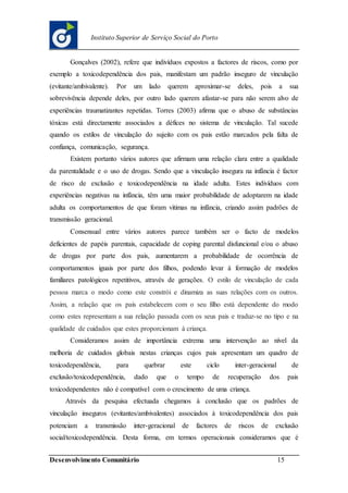 Desenvolvimento Comunitário 15
Instituto Superior de Serviço Social do Porto
Gonçalves (2002), refere que indivíduos expostos a factores de riscos, como por
exemplo a toxicodependência dos pais, manifestam um padrão inseguro de vinculação
(evitante/ambivalente). Por um lado querem aproximar-se deles, pois a sua
sobrevivência depende deles, por outro lado querem afastar-se para não serem alvo de
experiências traumatizantes repetidas. Torres (2003) afirma que o abuso de substâncias
tóxicas está directamente associados a défices no sistema de vinculação. Tal sucede
quando os estilos de vinculação do sujeito com os pais estão marcados pela falta de
confiança, comunicação, segurança.
Existem portanto vários autores que afirmam uma relação clara entre a qualidade
da parentalidade e o uso de drogas. Sendo que a vinculação insegura na infância é factor
de risco de exclusão e toxicodependência na idade adulta. Estes indivíduos com
experiências negativas na infância, têm uma maior probabilidade de adoptarem na idade
adulta os comportamentos de que foram vitimas na infância, criando assim padrões de
transmissão geracional.
Consensual entre vários autores parece também ser o facto de modelos
deficientes de papéis parentais, capacidade de coping parental disfuncional e/ou o abuso
de drogas por parte dos pais, aumentarem a probabilidade de ocorrência de
comportamentos iguais por parte dos filhos, podendo levar à formação de modelos
familiares patológicos repetitivos, através de gerações. O estilo de vinculação de cada
pessoa marca o modo como este constrói e dinamiza as suas relações com os outros.
Assim, a relação que os pais estabelecem com o seu filho está dependente do modo
como estes representam a sua relação passada com os seus pais e traduz-se no tipo e na
qualidade de cuidados que estes proporcionam à criança.
Consideramos assim de importância extrema uma intervenção ao nível da
melhoria de cuidados globais nestas crianças cujos pais apresentam um quadro de
toxicodependência, para quebrar este ciclo inter-geracional de
exclusão/toxicodependência, dado que o tempo de recuperação dos pais
toxicodependentes não é compatível com o crescimento de uma criança.
Através da pesquisa efectuada chegamos à conclusão que os padrões de
vinculação inseguros (evitantes/ambivalentes) associados à toxicodependência dos pais
potenciam a transmissão inter-geracional de factores de riscos de exclusão
social/toxicodependência. Desta forma, em termos operacionais consideramos que é
 