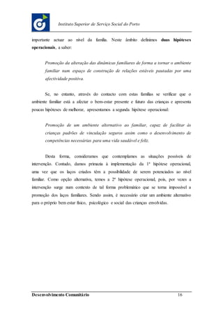 Desenvolvimento Comunitário 16
Instituto Superior de Serviço Social do Porto
importante actuar ao nível da família. Neste âmbito definimos duas hipóteses
operacionais, a saber:
Promoção da alteração das dinâmicas familiares de forma a tornar o ambiente
familiar num espaço de construção de relações estáveis pautadas por uma
afectividade positiva.
Se, no entanto, através do contacto com estas famílias se verificar que o
ambiente familiar está a afectar o bem-estar presente e futuro das crianças e apresenta
poucas hipóteses de melhorar, apresentamos a segunda hipótese operacional:
Promoção de um ambiente alternativo ao familiar, capaz de facilitar às
crianças padrões de vinculação seguros assim como o desenvolvimento de
competências necessárias para uma vida saudável e feliz.
Desta forma, consideramos que contemplamos as situações possíveis de
intervenção. Contudo, damos primazia à implementação da 1ª hipótese operacional,
uma vez que os laços criados têm a possibilidade de serem potenciados ao nível
familiar. Como opção alternativa, temos a 2ª hipótese operacional, pois, por vezes a
intervenção surge num contexto de tal forma problemático que se torna impossível a
promoção dos laços familiares. Sendo assim, é necessário criar um ambiente alternativo
para o próprio bem estar físico, psicológico e social das crianças envolvidas.
 