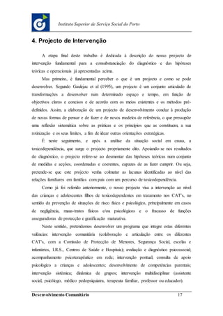Desenvolvimento Comunitário 17
Instituto Superior de Serviço Social do Porto
4. Projecto de Intervenção
A etapa final deste trabalho é dedicada à descrição do nosso projecto de
intervenção fundamental para a consubstanciação do diagnóstico e das hipóteses
teóricas e operacionais já apresentadas acima.
Mas primeiro, é fundamental perceber o que é um projecto e como se pode
desenvolver. Segundo Gaulejac et al (1995), um projecto é um conjunto articulado de
transformações a desenvolver num determinado espaço e tempo, em função de
objectivos claros e concisos e de acordo com os meios existentes e os métodos pré-
definidos. Assim, a elaboração de um projecto de desenvolvimento conduz à produção
de novas formas de pensar e de fazer e de novos modelos de referência, o que pressupõe
uma reflexão sistemática sobre as práticas e os princípios que as constituem, a sua
rotinização e os seus limites, a fim de idear outras orientações estratégicas.
É neste seguimento, e após a análise da situação social em causa, a
toxicodependência, que surge o projecto propriamente dito. Apoiando-se nos resultados
do diagnóstico, o projecto refere-se ao desmontar das hipóteses teóricas num conjunto
de medidas e acções, coordenadas e coerentes, capazes de as fazer cumprir. Ou seja,
pretende-se que este projecto venha colmatar as lacunas identificadas ao nível das
relações familiares em famílias com pais com um percurso de toxicodependência.
Como já foi referido anteriormente, o nosso projecto visa a intervenção ao nível
das crianças e adolescentes filhos de toxicodependentes em tratamento nos CAT’s, no
sentido da prevenção de situações de risco físico e psicológico, principalmente em casos
de negligência, maus-tratos físicos e/ou psicológicos e o fracasso de funções
asseguradoras de protecção e gratificação maturativa.
Neste sentido, pretendemos desenvolver um programa que integre estas diferentes
valências: intervenção comunitária (colaboração e articulação entre os diferentes
CAT’s, com a Comissão de Protecção de Menores, Segurança Social, escolas e
infantários, I.R.S., Centros de Saúde e Hospitais); avaliação e diagnóstico psicossocial;
acompanhamento psicoterapêutico em rede; intervenção pontual; consulta de apoio
psicológico a crianças e adolescentes; desenvolvimento de competências parentais;
intervenção sistémica; dinâmica de grupos; intervenção multidisciplinar (assistente
social, psicólogo, médico pedopsiquiatra, terapeuta familiar, professor ou educador).
 