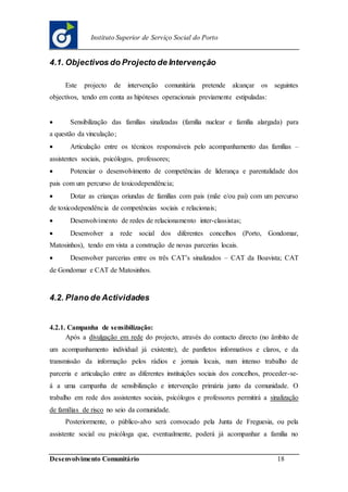 Desenvolvimento Comunitário 18
Instituto Superior de Serviço Social do Porto
4.1. Objectivos do Projecto de Intervenção
Este projecto de intervenção comunitária pretende alcançar os seguintes
objectivos, tendo em conta as hipóteses operacionais previamente estipuladas:
 Sensibilização das famílias sinalizadas (família nuclear e família alargada) para
a questão da vinculação;
 Articulação entre os técnicos responsáveis pelo acompanhamento das famílias –
assistentes sociais, psicólogos, professores;
 Potenciar o desenvolvimento de competências de liderança e parentalidade dos
pais com um percurso de toxicodependência;
 Dotar as crianças oriundas de famílias com pais (mãe e/ou pai) com um percurso
de toxicodependência de competências sociais e relacionais;
 Desenvolvimento de redes de relacionamento inter-classistas;
 Desenvolver a rede social dos diferentes concelhos (Porto, Gondomar,
Matosinhos), tendo em vista a construção de novas parcerias locais.
 Desenvolver parcerias entre os três CAT’s sinalizados – CAT da Boavista; CAT
de Gondomar e CAT de Matosinhos.
4.2. Plano de Actividades
4.2.1. Campanha de sensibilização:
Após a divulgação em rede do projecto, através do contacto directo (no âmbito de
um acompanhamento individual já existente), de panfletos informativos e claros, e da
transmissão da informação pelos rádios e jornais locais, num intenso trabalho de
parceria e articulação entre as diferentes instituições sociais dos concelhos, proceder-se-
á a uma campanha de sensibilização e intervenção primária junto da comunidade. O
trabalho em rede dos assistentes sociais, psicólogos e professores permitirá a sinalização
de famílias de risco no seio da comunidade.
Posteriormente, o público-alvo será convocado pela Junta de Freguesia, ou pela
assistente social ou psicóloga que, eventualmente, poderá já acompanhar a família no
 