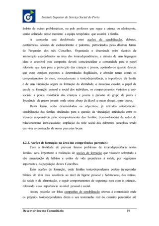 Desenvolvimento Comunitário 19
Instituto Superior de Serviço Social do Porto
âmbito de outras problemáticas, ou pelo professor que segue a criança ou adolescente,
sendo delineado nesse momento a equipa terapêutica que assistirá a família.
A campanha será desdobrada entre acções de sensibilização, debates,
conferências, sessões de esclarecimento e palestras, patrocinados pelas diversas Juntas
de Freguesias dos três Concelhos. Organizada e dinamizada pelos técnicos de
intervenção especializados na área das toxicodependências, e através de uma linguagem
clara e acessível, esta campanha deverá consciencializar a comunidade para o papel
relevante que tem para a protecção das crianças e jovens, apoiando-os quando detecta
que estes estejam expostos a determinadas fragilidades, e abordar temas como: os
comportamentos de risco, nomeadamente a toxicodependência, a importância da família
e de uma vinculação segura na formação da identidade, o insucesso escolar, o papel da
escola na formação pessoal e social dos indivíduos, os comportamentos violentos e anti-
sociais, a pouca resistência das crianças e jovens à pressão do grupo de pares e
frequência de grupos juvenis onde existe abuso de álcool e outras drogas, entre outros.
Desta forma, serão desenvolvidos os objectivos, já referidos anteriormente:
sensibilização das famílias sinalizadas para a questão da vinculação; articulação entre os
técnicos responsáveis pelo acompanhamento das famílias; desenvolvimento de redes de
relacionamento inter-classistas; ampliação da rede social dos diferentes concelhos tendo
em vista a construção de novas parcerias locais.
4.2.2. Acções de formação na área das competências parentais:
Com a finalidade de prevenir futuros problemas de toxicodependência nestas
famílias, seria importante a realização de acções de formação que visassem sobretudo a
não manutenção de hábitos e estilos de vida prejudiciais à saúde, por segmentos
importantes da população destes Concelhos.
Estas acções de formação, onde famílias toxicodependentes podem (re)aprender
hábitos de vida mais saudáveis ao nível da higiene pessoal e habitacional, das rotinas,
da saúde e da alimentação, e seguir comportamentos de segurança para com as crianças,
relevando a sua importância ao nível pessoal e social.
Assim, poderão ser feitas campanhas de sensibilização abertas à comunidade onde
os próprios toxicodependentes dêem o seu testemunho real do caminho percorrido até
 