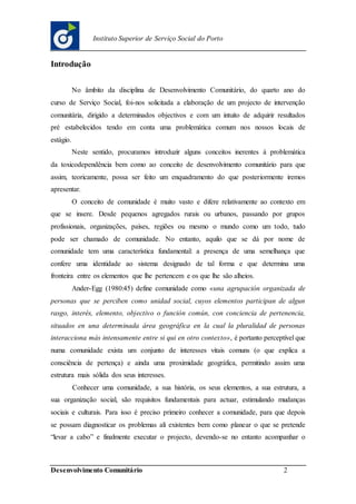 Desenvolvimento Comunitário 2
Instituto Superior de Serviço Social do Porto
Introdução
No âmbito da disciplina de Desenvolvimento Comunitário, do quarto ano do
curso de Serviço Social, foi-nos solicitada a elaboração de um projecto de intervenção
comunitária, dirigido a determinados objectivos e com um intuito de adquirir resultados
pré estabelecidos tendo em conta uma problemática comum nos nossos locais de
estágio.
Neste sentido, procuramos introduzir alguns conceitos inerentes à problemática
da toxicodependência bem como ao conceito de desenvolvimento comunitário para que
assim, teoricamente, possa ser feito um enquadramento do que posteriormente iremos
apresentar.
O conceito de comunidade é muito vasto e difere relativamente ao contexto em
que se insere. Desde pequenos agregados rurais ou urbanos, passando por grupos
profissionais, organizações, países, regiões ou mesmo o mundo como um todo, tudo
pode ser chamado de comunidade. No entanto, aquilo que se dá por nome de
comunidade tem uma característica fundamental: a presença de uma semelhança que
confere uma identidade ao sistema designado de tal forma e que determina uma
fronteira entre os elementos que lhe pertencem e os que lhe são alheios.
Ander-Egg (1980:45) define comunidade como «una agrupación organizada de
personas que se perciben como unidad social, cuyos elementos participan de algun
rasgo, interés, elemento, objectivo o función común, con conciencia de pertenencia,
situados en una determinada área geográfica en la cual la pluralidad de personas
interacciona más intensamente entre si qui en otro contexto», é portanto perceptível que
numa comunidade exista um conjunto de interesses vitais comuns (o que explica a
consciência de pertença) e ainda uma proximidade geográfica, permitindo assim uma
estrutura mais sólida dos seus interesses.
Conhecer uma comunidade, a sua história, os seus elementos, a sua estrutura, a
sua organização social, são requisitos fundamentais para actuar, estimulando mudanças
sociais e culturais. Para isso é preciso primeiro conhecer a comunidade, para que depois
se possam diagnosticar os problemas ali existentes bem como planear o que se pretende
“levar a cabo” e finalmente executar o projecto, devendo-se no entanto acompanhar o
 
