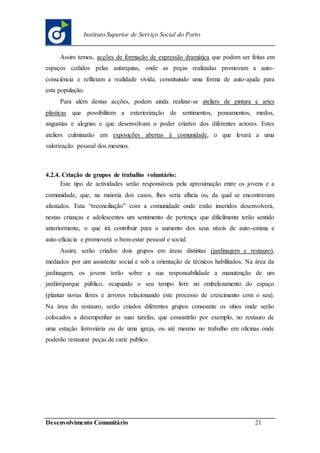 Desenvolvimento Comunitário 21
Instituto Superior de Serviço Social do Porto
Assim temos, acções de formação de expressão dramática que podem ser feitas em
espaços cedidos pelas autarquias, onde as peças realizadas promovam a auto-
consciência e reflictam a realidade vivida, constituindo uma forma de auto-ajuda para
esta população.
Para além destas acções, podem ainda realizar-se ateliers de pintura e artes
plásticas que possibilitem a exteriorização de sentimentos, pensamentos, medos,
angustias e alegrias e que desenvolvam o poder criativo dos diferentes actores. Estes
ateliers culminarão em exposições abertas à comunidade, o que levará a uma
valorização pessoal dos mesmos.
4.2.4. Criação de grupos de trabalho voluntário:
Este tipo de actividades serão responsáveis pela aproximação entre os jovens e a
comunidade, que, na maioria dos casos, lhes seria alheia ou, da qual se encontravam
afastados. Esta “reconciliação” com a comunidade onde estão inseridos desenvolverá,
nestas crianças e adolescentes um sentimento de pertença que dificilmente terão sentido
anteriormente, o que irá contribuir para o aumento dos seus níveis de auto-estima e
auto-eficácia e promoverá o bem-estar pessoal e social.
Assim, serão criados dois grupos em áreas distintas (jardinagem e restauro),
mediados por um assistente social e sob a orientação de técnicos habilitados. Na área da
jardinagem, os jovens terão sobre a sua responsabilidade a manutenção de um
jardimparque público, ocupando o seu tempo livre no embelezamento do espaço
(plantar novas flores e árvores relacionando este processo de crescimento com o seu).
Na área do restauro, serão criados diferentes grupos consoante os sítios onde serão
colocados a desempenhar as suas tarefas, que consistirão por exemplo, no restauro de
uma estação ferroviária ou de uma igreja, ou até mesmo no trabalho em oficinas onde
poderão restaurar peças de cariz publico.
 