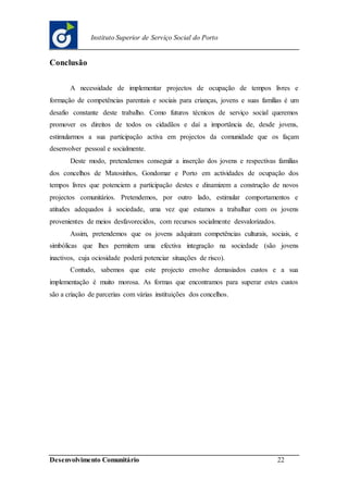 Desenvolvimento Comunitário 22
Instituto Superior de Serviço Social do Porto
Conclusão
A necessidade de implementar projectos de ocupação de tempos livres e
formação de competências parentais e sociais para crianças, jovens e suas famílias é um
desafio constante deste trabalho. Como futuros técnicos de serviço social queremos
promover os direitos de todos os cidadãos e daí a importância de, desde jovens,
estimularmos a sua participação activa em projectos da comunidade que os façam
desenvolver pessoal e socialmente.
Deste modo, pretendemos conseguir a inserção dos jovens e respectivas famílias
dos concelhos de Matosinhos, Gondomar e Porto em actividades de ocupação dos
tempos livres que potenciem a participação destes e dinamizem a construção de novos
projectos comunitários. Pretendemos, por outro lado, estimular comportamentos e
atitudes adequados à sociedade, uma vez que estamos a trabalhar com os jovens
provenientes de meios desfavorecidos, com recursos socialmente desvalorizados.
Assim, pretendemos que os jovens adquiram competências culturais, sociais, e
simbólicas que lhes permitem uma efectiva integração na sociedade (são jovens
inactivos, cuja ociosidade poderá potenciar situações de risco).
Contudo, sabemos que este projecto envolve demasiados custos e a sua
implementação é muito morosa. As formas que encontramos para superar estes custos
são a criação de parcerias com várias instituições dos concelhos.
 