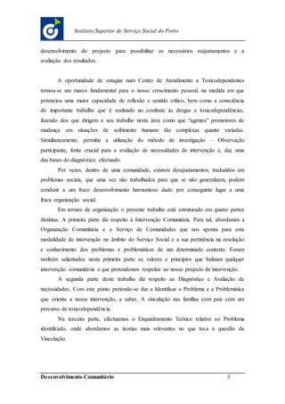 Desenvolvimento Comunitário 3
Instituto Superior de Serviço Social do Porto
desenvolvimento do projecto para possibilitar os necessários reajustamentos e a
avaliação dos resultados.
A oportunidade de estagiar num Centro de Atendimento a Toxicodependentes
tornou-se um marco fundamental para o nosso crescimento pessoal, na medida em que
potenciou uma maior capacidade de reflexão e sentido crítico, bem como a consciência
do importante trabalho que é realizado no combate às drogas e toxicodependências,
fazendo dos que dirigem o seu trabalho nesta área como que “agentes” promotores de
mudança em situações de sofrimento humano tão complexas quanto variadas.
Simultaneamente, permitiu a utilização do método de investigação – Observação
participante, fonte crucial para a avaliação de necessidades de intervenção e, daí, uma
das bases do diagnóstico efectuado.
Por vezes, dentro de uma comunidade, existem desajustamentos, traduzidos em
problemas sociais, que uma vez não trabalhados para que se não generalizem, podem
conduzir a um fraco desenvolvimento harmonioso dado por conseguinte lugar a uma
fraca organização social.
Em termos de organização o presente trabalho está estruturado em quatro partes
distintas. A primeira parte diz respeito à Intervenção Comunitária. Para tal, abordamos a
Organização Comunitária e o Serviço de Comunidades que nos aponta para esta
modalidade de intervenção no âmbito do Serviço Social e a sua pertinência na resolução
e conhecimento dos problemas e problemáticas de um determinado contexto. Foram
também salientados nesta primeira parte os valores e princípios que balizam qualquer
intervenção comunitária e que pretendemos respeitar no nosso projecto de intervenção.
A segunda parte deste trabalho diz respeito ao Diagnóstico e Avaliação de
necessidades. Com este ponto pretende-se dar a Identificar o Problema e a Problemática
que orienta a nossa intervenção, a saber, A vinculação nas famílias com pais com um
percurso de toxicodependência.
Na terceira parte, efectuamos o Enquadramento Teórico relativo ao Problema
identificado, onde abordamos as teorias mais relevantes no que toca à questão da
Vinculação.
 