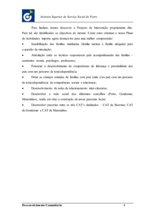 Desenvolvimento Comunitário 4
Instituto Superior de Serviço Social do Porto
Para finalizar, iremos descrever o Projecto de Intervenção propriamente dito.
Para tal, são identificados os objectivos do mesmo. Como estes orientam o nosso Plano
de Actividades importa agora destacá-los para uma melhor compreensão:
 Sensibilização das famílias sinalizadas (família nuclear e família alargada) para
a questão da vinculação;
 Articulação entre os técnicos responsáveis pelo acompanhamento das famílias –
assistentes sociais, psicólogos, professores;
 Potenciar o desenvolvimento de competências de liderança e parentalidade dos
pais com um percurso de toxicodependência;
 Dotar as crianças oriundas de famílias com pais (mãe e/ou pai) com um percurso
de toxicodependência de competências sociais e relacionais;
 Desenvolvimento de redes de relacionamento inter-classistas;
 Desenvolver a rede social dos diferentes concelhos (Porto, Gondomar,
Matosinhos), tendo em vista a construção de novas parcerias locais.
 Desenvolver parcerias entre os três CAT’s sinalizados – CAT da Boavista; CAT
de Gondomar e CAT de Matosinhos.
 