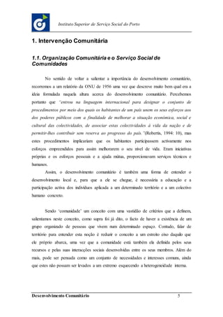 Desenvolvimento Comunitário 5
Instituto Superior de Serviço Social do Porto
1. Intervenção Comunitária
1.1. Organização Comunitária e o Serviço Social de
Comunidades
No sentido de voltar a salientar a importância do desenvolvimento comunitário,
recorremos a um relatório da ONU de 1956 uma vez que descreve muito bem qual era a
ideia formulada naquela altura acerca do desenvolvimento comunitário. Percebemos
portanto que “entrou na linguagem internacional para designar o conjunto de
procedimentos por meio dos quais os habitantes de um país unem os seus esforços aos
dos poderes públicos com a finalidade de melhorar a situação económica, social e
cultural das colectividades, de associar estas colectividades à vida da nação e de
permitir-lhes contribuir sem reserva ao progresso do país.”(Robertis, 1994: 10), mas
estes procedimentos implicariam que os habitantes participassem activamente nos
esforços empreendidos para assim melhorarem o seu nível de vida. Eram iniciativas
próprias e os esforços pessoais e a ajuda mútua, proporcionavam serviços técnicos e
humanos.
Assim, o desenvolvimento comunitário é também uma forma de entender o
desenvolvimento local e, para que a ele se chegue, é necessária a educação e a
participação activa dos indivíduos aplicada a um determinado território e a um colectivo
humano concreto.
Sendo ‘comunidade’ um conceito com uma vastidão de critérios que a definem,
salientamos neste conceito, como supra foi já dito, o facto de haver a existência de um
grupo organizado de pessoas que vivem num determinado espaço. Contudo, falar de
território para entender esta noção é reduzir o conceito a um estreito eixo daquilo que
ele próprio abarca, uma vez que a comunidade está também ela definida pelos seus
recursos e pelas suas interacções sociais desenvolvidas entre os seus membros. Além do
mais, pode ser pensada como um conjunto de necessidades e interesses comuns, ainda
que estes não possam ser levados a um extremo esquecendo a heterogeneidade interna.
 