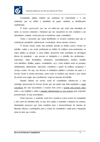 Desenvolvimento Comunitário 6
Instituto Superior de Serviço Social do Porto
Comunidade implica também um sentimento de colectividade e é este
sentimento que vai definir a identidade do grupo, mediante as identificações
estabelecidas.
O termo organização, por sua vez indica-nos que existe uma articulação de
meios ou recursos (materiais e humanos) que são susceptíveis de criar condições a um
determinado conjunto social para que se transforme numa comunidade.
Assim, é necessário que sejam identificados os recursos existentes para que se
estabeleçam prioridades relativamente à articulação desses mesmos recursos.
O Serviço Social, sendo uma profissão inserida na divisão social e técnica do
trabalho, realiza a sua acção profissional no âmbito de políticas sócio-assistenciais, na
esfera pública ou privada. E neste âmbito, desenvolve tanto actividades na abordagem
directa da população - que procura as instituições e o trabalho dos profissionais -
(entrevistas, visitas domiciliárias, orientações, encaminhamentos, reuniões, trabalho
com indivíduos, famílias, grupos, comunidades, etc.), como também actua na pesquisa,
administração, planeamento, supervisão, consultoria e gestão de políticas, programas e
serviços sociais. Ou seja, são diversas as instituições públicas e privadas nas quais a o
Serviço Social se mostra necessário, assim como as temáticas que aborda e que variam
de acordo com o lugar que o profissional ocupa no mercado de trabalho.
Quando falamos em serviço social de comunidades referimo-nos a uma
estratégia macrossocial do Serviço Social, que visa ajudar uma dada população a tomar
consciência das suas necessidades e recursos bem como a assumir uma posição critica
sobre a sua realidade e ainda a organizar dinamicamente os seus recursos para responder
posteriormente às suas necessidades.
Neste processo, o assistente social deve assumir-se como recurso da comunidade
e não como um substituto dela, ou seja, deve ajudar a responder a situações de carência,
dinamizando processos que criem condições para o desenvolvimento de sistemas de
liderança eficazes e participados, para a coesão da comunidade e ainda para a integração
desta no meio que a rodeia.
 