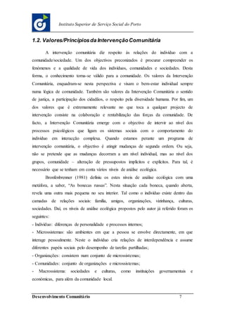 Desenvolvimento Comunitário 7
Instituto Superior de Serviço Social do Porto
1.2. Valores/Princípiosda IntervençãoComunitária
A intervenção comunitária diz respeito às relações do indivíduo com a
comunidade/sociedade. Um dos objectivos preconizados é procurar compreender os
fenómenos e a qualidade de vida dos indivíduos, comunidades e sociedades. Desta
forma, o conhecimento torna-se válido para a comunidade. Os valores da Intervenção
Comunitária, enquadram-se nesta perspectiva e visam o bem-estar individual sempre
numa lógica de comunidade. Também são valores da Intervenção Comunitária o sentido
de justiça, a participação dos cidadãos, o respeito pela diversidade humana. Por fim, um
dos valores que é extremamente relevante no que toca a qualquer projecto de
intervenção consiste na colaboração e rentabilização das forças da comunidade. De
facto, a Intervenção Comunitária emerge com o objectivo de intervir ao nível dos
processos psicológicos que ligam os sistemas sociais com o comportamento do
indivíduo em interacção complexa. Quando estamos perante um programa de
intervenção comunitária, o objectivo é atingir mudanças de segunda ordem. Ou seja,
não se pretende que as mudanças decorram a um nível individual, mas ao nível dos
grupos, comunidade – alteração de pressupostos implícitos e explícitos. Para tal, é
necessário que se tenham em conta vários níveis de análise ecológica.
Bronfenbrenner (1981) definiu os estes níveis de análise ecológica com uma
metáfora, a saber, “As bonecas russas”. Nesta situação cada boneca, quando aberta,
revela uma outra mais pequena no seu interior. Tal como o indivíduo existe dentro das
camadas de relações sociais: família, amigos, organizações, vizinhança, culturas,
sociedades. Daí, os níveis de análise ecológica propostos pelo autor já referido foram os
seguintes:
- Indivíduo: diferenças de personalidade e processos internos;
- Microssistemas: são ambientes em que a pessoa se envolve directamente, em que
interage pessoalmente. Neste o indivíduo cria relações de interdependência e assume
diferentes papéis sociais pelo desempenho de tarefas partilhadas;
- Organizações: consistem num conjunto de microssistemas;
- Comunidades: conjunto de organizações e microssistemas;
- Macrossistema: sociedades e culturas, como instituições governamentais e
económicas, para além da comunidade local.
 