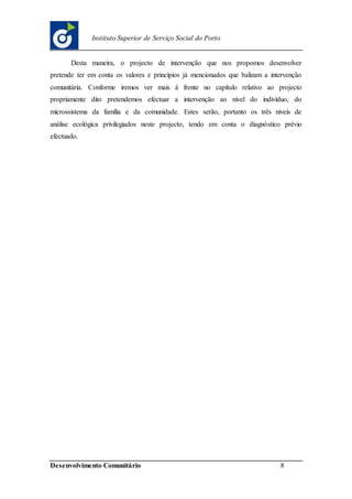 Desenvolvimento Comunitário 8
Instituto Superior de Serviço Social do Porto
Desta maneira, o projecto de intervenção que nos propomos desenvolver
pretende ter em conta os valores e princípios já mencionados que balizam a intervenção
comunitária. Conforme iremos ver mais à frente no capítulo relativo ao projecto
propriamente dito pretendemos efectuar a intervenção ao nível do indivíduo, do
microssistema da família e da comunidade. Estes serão, portanto os três níveis de
análise ecológica privilegiados neste projecto, tendo em conta o diagnóstico prévio
efectuado.
 