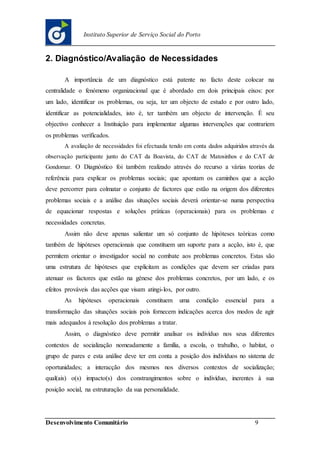 Desenvolvimento Comunitário 9
Instituto Superior de Serviço Social do Porto
2. Diagnóstico/Avaliação de Necessidades
A importância de um diagnóstico está patente no facto deste colocar na
centralidade o fenómeno organizacional que é abordado em dois principais eixos: por
um lado, identificar os problemas, ou seja, ter um objecto de estudo e por outro lado,
identificar as potencialidades, isto é, ter também um objecto de intervenção. É seu
objectivo conhecer a Instituição para implementar algumas intervenções que contrariem
os problemas verificados.
A avaliação de necessidades foi efectuada tendo em conta dados adquiridos através da
observação participante junto do CAT da Boavista, do CAT de Matosinhos e do CAT de
Gondomar. O Diagnóstico foi também realizado através do recurso a várias teorias de
referência para explicar os problemas sociais; que apontam os caminhos que a acção
deve percorrer para colmatar o conjunto de factores que estão na origem dos diferentes
problemas sociais e a análise das situações sociais deverá orientar-se numa perspectiva
de equacionar respostas e soluções práticas (operacionais) para os problemas e
necessidades concretas.
Assim não deve apenas salientar um só conjunto de hipóteses teóricas como
também de hipóteses operacionais que constituem um suporte para a acção, isto é, que
permitem orientar o investigador social no combate aos problemas concretos. Estas são
uma estrutura de hipóteses que explicitam as condições que devem ser criadas para
atenuar os factores que estão na génese dos problemas concretos, por um lado, e os
efeitos prováveis das acções que visam atingi-los, por outro.
As hipóteses operacionais constituem uma condição essencial para a
transformação das situações sociais pois fornecem indicações acerca dos modos de agir
mais adequados à resolução dos problemas a tratar.
Assim, o diagnóstico deve permitir analisar os indivíduo nos seus diferentes
contextos de socialização nomeadamente a família, a escola, o trabalho, o habitat, o
grupo de pares e esta análise deve ter em conta a posição dos indivíduos no sistema de
oportunidades; a interacção dos mesmos nos diversos contextos de socialização;
qual(ais) o(s) impacto(s) dos constrangimentos sobre o indivíduo, inerentes à sua
posição social, na estruturação da sua personalidade.
 