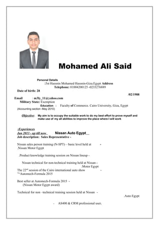 Mohamed Ali Said
Personal Details
5st Hassnin Mohamed Hassnin-Giza.Egypt Address:
Telephone: 01004200125 -0233276889
Date of birth: 28
/02/1988
Email : m3ly_11@yahoo.com
Military State: Exemption
Education : Faculty of Commerce. Cairo University, Giza, Egypt
)Accounting section -May 2010(
Objective: My aim is to occupy the suitable work to do my best effort to prove myself and
make use of my all abilities to improve the place where I will work
Experiences:
Jan 2013 - up till now Nissan Auto Egypt
-Job description: Sales Representative
-Nissan sales person training (N-SPT) – basic level held at
Nissan Motor Egypt.
-Product knowledge training session on Nissan lineup.
-Nissan technical for non-technical training held at Nissan
Motor Egypt.
-The 22nd
session of the Cairo international auto show
“Automech-Formula 2015”
-Best seller at Automech-Formula 2015
)Nissan Motor Egypt award(
-Technical for non –technical training session held at Nissan
Auto Egypt.
- AS400 & CRM professional user.
 