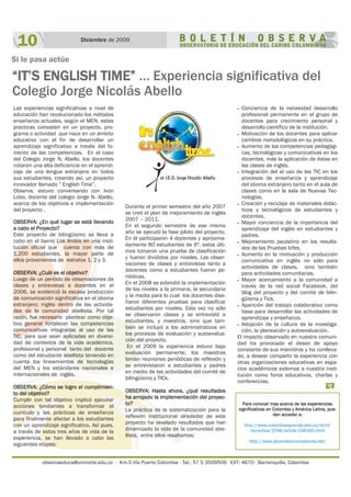 observaeduca@uninorte.edu.co - Km.5 Vía Puerto Colombia - Tel.: 57 5 3509509 EXT: 4670 - Barranquilla, Colombia
10 Diciembre de 2009
Si le pasa actúe
“IT’S ENGLISH TIME” … Experiencia significativa del
Colegio Jorge Nicolás Abello
OBSERVA: ¿En qué lugar se está llevando
a cabo el Proyecto?
Este proyecto de bilingüismo se lleva a
cabo en el barrio Los Andes en una insti-
tución oficial que cuenta con más de
1.200 estudiantes, la mayor parte de
ellos provenientes de estratos 1, 2 y 3.
OBSERVA: ¿Cuál es el objetivo?
Luego de un período de observaciones de
clases y entrevistas a docentes en el
2006, se evidenció la escasa producción
de comunicación significativa en el idioma
extranjero: inglés dentro de las activida-
des de la comunidad abellista. Por tal
razón, fue necesario plantear como obje-
tivo general fortalecer las competencias
comunicativas integradas al uso de las
TIC, para que sean aplicadas en diversi-
dad de contextos de la vida académica,
profesional y personal tanto del docente
como del estudiante abellista teniendo en
cuenta los lineamientos de tecnologías
del MEN y los estándares nacionales e
internacionales de inglés.
OBSERVA: ¿Cómo se logro el cumplimien-
to del objetivo?
Cumplir con tal objetivo implicó ejecutar
acciones tendientes a transformar el
currículo y las prácticas de enseñanza
para finalmente afectar a los estudiantes
con un aprendizaje significativo. Así pues,
a través de estos tres años de vida de la
experiencia, se han llevado a cabo las
siguientes etapas:
Durante el primer semestre del año 2007
se creó el plan de mejoramiento de inglés
2007 – 2011.
En el segundo semestre de ese mismo
año se ejecutó la fase piloto del proyecto.
En él participaron 4 docentes y aproxima-
damente 80 estudiantes de 6º, estos últi-
mos tomaron una prueba de clasificación
y fueron divididos por niveles. Las obser-
vaciones de clases y entrevistas tanto a
docentes como a estudiantes fueron pe-
riódicas.
En el 2008 se extendió la implementación
de los niveles a la primaria, la secundaria
y la media para lo cual los docentes dise-
ñaron diferentes pruebas para clasificar
estudiantes por niveles. Esta vez no sólo
se observaron clases y se entrevistó a
estudiantes, y maestros, sino que tam-
bién se incluyó a los administrativos en
los procesos de evaluación y autoevalua-
ción del proyecto.
En el 2009 la experiencia estuvo bajo
evaluación permanente, los maestros
tenían reuniones periódicas de reflexión y
se entrevistaron a estudiantes y padres
en medio de las actividades del comité de
bilingüismo y TICs.
OBSERVA: Hasta ahora, ¿qué resultados
ha arrojado la implementación del proyec-
to?
La práctica de la sistematización para la
reflexión institucional alrededor de este
proyecto ha revelado resultados que han
dinamizado la vida de la comunidad abe-
llista, entre ellos resaltamos:
 Conciencia de la necesidad desarrollo
profesional permanente en el grupo de
docentes para crecimiento personal y
desarrollo científico de la institución.
 Motivación de los docentes para aplicar
cambios metodológicos en su práctica.
 Aumento de las competencias pedagógi-
cas, tecnológicas y comunicativas en los
docentes, más la aplicación de éstas en
las clases de inglés.
 Integración del el uso de las TIC en los
procesos de enseñanza y aprendizaje
del idioma extranjero tanto en el aula de
clases como en la sala de Nuevas Tec-
nologías.
 Creación y reciclaje de materiales didác-
ticos y tecnológicos de estudiantes y
docentes.
 Mayor conciencia de la importancia del
aprendizaje del inglés en estudiantes y
padres.
 Mejoramiento paulatino en los resulta-
dos de las Pruebas Icfes.
 Aumento en la motivación y producción
comunicativa en inglés no sólo para
actividades de clases, sino también
para actividades comunitarias.
 Mayor acercamiento a la comunidad a
través de la red social Facebook, del
blog del proyecto y del comité de bilin-
güismo y Tics.
 Aparición del trabajo colaborativo como
base para desarrollar las actividades de
aprendizaje y enseñanza.
 Adopción de la cultura de la investiga-
ción, la planeación y autoevaluación.
El impacto observado en nuestra comuni-
dad ha provocado el deseo de apoyo
constante de sus miembros y ha conlleva-
do, a desear compartir la experiencia con
otras organizaciones educativas en espa-
cios académicos externos a nuestra insti-
tución como foros educativos, charlas y
conferencias.
Para conocer mas acerca de las experiencias
significativas en Colombia y América Latina, pue-
den acceder a:
http://www.colombiaaprende.edu.co/html/
docentes/1596/article-196395.html
http://www.docentesinnovadores.net/
Las experiencias significativas a nivel de
educación han revolucionado los métodos
enseñanza actuales, según el MEN, estas
practicas consisten en un proyecto, pro-
grama o actividad que nace en un ámbito
educativo con el fin de desarrollar un
aprendizaje significativo a través del fo-
mento de las competencias. En el caso
del Colegio Jorge N. Abello, los docentes
notaron una alta deficiencia en el aprendi-
zaje de una lengua extranjera en todos
sus estudiantes, creando así, un proyecto
innovador llamado “ English Time”.
Observa, estuvo conversando con Ivon
Lobo, docente del colegio Jorge N. Abello,
acerca de los objetivos e implementación
del proyecto .
 