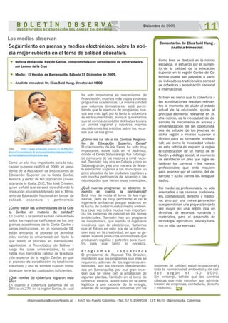observaeduca@uninorte.edu.co - Km.5 Vía Puerto Colombia - Tel.: 57 5 3509509 EXT: 4670 - Barranquilla, Colombia
11Diciembre de 2009
Los medios observan
Seguimiento en prensa y medios electrónicos, sobre la noti-
cia mejor cubierta en el tema de calidad educativa.
Noticia destacada: Región Caribe, comprometida con acreditación de universidades,
por Leonor de la Cruz
Medio: El Heraldo de Barranquilla. Sábado 19 Diciembre de 2009.
Analista trimestral: Dr. Elías Said Hung, Director del OECC
Como un año muy importante para la edu-
cación superior calificó el 2009, el presi-
dente de la Asociación de Instituciones de
Educación Superior de la Costa Caribe,
Asiesca, y rector de la Corporación Univer-
sitaria de la Costa, CUC, Tito José Crissien,
quien señaló que se está consolidando la
revolución educativa liderada por el Minis-
terio de Educación Nacional en temas de
calidad, cobertura y pertinencia.
¿Cómo están las universidades de la Cos-
ta Caribe en materia de calidad?
En cuanto a la calidad se han consolidado
todos los registros calificados de los pro-
gramas académicos de la Costa Caribe y
varias instituciones, en un número de 14,
están entrando al proceso de acredita-
ción, siendo la universidad del Norte la
que lideró el proceso en Barranquilla,
siguiéndole la Tecnológica de Bolívar y
luego las otras universidades, lo cual
habla muy bien de la calidad de la educa-
ción superior de la región Caribe, ya que
el proceso de acreditación es totalmente
voluntario y uno se somete cuando consi-
dera que tiene las cualidades suficientes.
¿Qué niveles de cobertura lograron este
año?
En cuanto a cobertura pasamos de un
24% a un 27% en la región Caribe, lo cual
Como bien se destacó en la noticia
escogida, el esfuerzo por el aumen-
to de la calidad de la educación
superior en la región Caribe de Co-
lombia puede ser palpable a partir
de indicadores tradicionales como el
de cobertura y acreditación nacional
e internacional.
Si bien es cierto que la cobertura y
las acreditaciones resultan relevan-
tes al momento de aludir al estado
actual de la educación, quizás el
principal elemento relevante en di-
cha noticia, es la necesidad de de-
sarrollo de mecanismo de acceso y
universalización de las oportunida-
des de estudio de los jóvenes de
dicha región a niveles superior o
técnico para su formación profesio-
nal; así como la necesidad velada
en esta noticia en requerir la región
la construcción de un marco de re-
flexión y diálogo social, al momento
de establecer un plan que logre es-
tablecer las carreras y los nuevos
profesionales que esta requiere
para avanzar por el camino del de-
sarrollo y lucha contra las desigual-
dades.
Por medio de profesionales, no solo
orientados a las carreras tradiciona-
les, contabilidad, derecho y medici-
na; sino por una nueva generación
que permitirían una proyección cada
vez mayor en una región rica en
términos de recursos humanos y
materiales, para el desarrollo de
tecnología, agricultura, pesca y turis-
mo en ella, por ejemplo.
Comentarios de Elías Said Hung ,
Analista trimestral:
ha sido importante en mecanismos de
financiación, muchos más cupos y nuevos
programas académicos. La misma calidad
que estamos demostrando está permi-
tiendo que la apertura de programas nue-
vos sea más ágil, por lo tanto la cobertura
se está aumentando, aunque quisiéramos
que el comité de crédito del Icetex tuviera
un comité regional y nosotros mismos
decidiéramos los créditos sobre los recur-
sos que se nos giran.
¿Cómo les ha ido a los Centros Regiona-
les de Educación Superior, Ceres?
El crecimiento de los Ceres ha sido muy
importante, sobre todo en el Atlántico,
donde el Ceres Sabanalarga fue cataloga-
do como uno de los mejores a nivel nacio-
nal. También hay uno en Galapa y otro en
Sabanagrande, y es una manera de llevar-
le educación superior a los municipios un
poco alejados de las ciudades capitales y
con mucha pertinencia de acuerdo a las
necesidades que tienen esos municipios.
¿Qué nuevos programas se abrieron te-
niendo en cuenta la pertinencia?
Está muy de moda el tema de las inge-
nierías, pero es muy pertinente el de la
ingeniería ambiental porque estamos en
la lucha de cuidar nuestro medio ambien-
te y cada vez cobra mucha más importan-
cia los sistemas de calidad en los temas
ambientales. También hay un programa
de mecatrónica, que mezcla la ingeniería
mecánica con la electrónica. Sabemos
que el futuro en esta era de la informa-
ción está en la creatividad, en que se ge-
neren nuevos productos innovadores que
produzcan regalías y patentes para nues-
tro país que tanto lo necesita.
P r o g r a m a s r e q u e r i d o s
El presidente de Asiesca, Tito Crissien,
manifestó que los programas que más se
requieren, además de los ingenieros am-
bientales, son los técnicos metalmecáni-
cos en Barranquilla, por esa gran inver-
sión que se viene con la ampliación de
algunas plantas. También en el tema de
comercio exterior, sobre todo en la parte
logística y uso racional de la energía,
además de la ingeniería industrial, por los
sistemas de calidad; salud ocupacional y
toda la normatividad ambiental y de cali-
d a d s e g ú n e l I S O 9 0 0 0 .
Sin embargo, señala que las carreras
clásicas que más estudian son adminis-
tración de empresas, contaduría, derecho
y medicina.
Foto: http://www.elheraldo.com.co/ELHERALDO/
BancoConocimiento/A/auniversidadescostenasinician/
auniversidadescostenasinician.asp
 