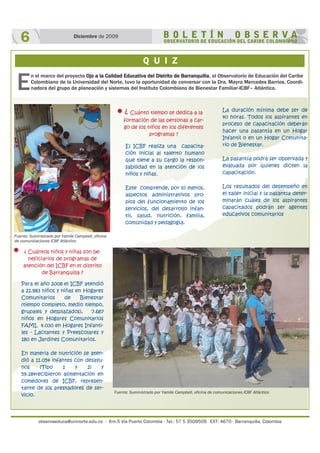 observaeduca@uninorte.edu.co - Km.5 Vía Puerto Colombia - Tel.: 57 5 3509509 EXT: 4670 - Barranquilla, Colombia
6 Diciembre de 2009
Q U I Z
E
n el marco del proyecto Ojo a la Calidad Educativa del Distrito de Barranquilla, el Observatorio de Educación del Caribe
Colombiano de la Universidad del Norte, tuvo la oportunidad de conversar con la Dra. Mayra Mercedes Barrios, Coordi-
nadora del grupo de planeación y sistemas del Instituto Colombiano de Bienestar Familiar-ICBF– Atlántico.
¿ Cuántos niños y niñas son be-
neficiarios de programas de
atención del ICBF en el distrito
de Barranquilla ?
Para el año 2008 el ICBF atendió
a 21.983 niños y niñas en Hogares
Comunitarios de Bienestar
(tiempo completo, medio tiempo,
grupales y desplazados), 7.687
niños en Hogares Comunitarios
FAMI, 4.030 en Hogares Infanti-
les - Lactantes y Preescolares y
180 en Jardines Comunitarios.
En materia de nutrición se aten-
dió a 11.054 infantes con desayu-
nos (Tipo 1 y 2) y
59.184recibieron alimentación en
comedores de ICBF, represen-
tante de los prestadores de ser-
vicio.
El ICBF realiza una capacita-
ción inicial al talento humano
que tiene a su cargo la respon-
sabilidad en la atención de los
niños y niñas.
Este comprende, por lo menos,
aspectos administrativos pro-
pios del funcionamiento de los
servicios, del desarrollo infan-
til, salud, nutrición, familia,
comunidad y pedagogía.
La duración mínima debe ser de
40 horas. Todos los aspirantes en
proceso de capacitación deberán
hacer una pasantía en un Hogar
Infantil o en un Hogar Comunita-
rio de Bienestar.
La pasantía podrá ser observada y
evaluada por quienes dicten la
capacitación.
Los resultados del desempeño en
el taller inicial y la pasantía deter-
minarán cuáles de los aspirantes
capacitados podrán ser agentes
educativos comunitarios
¿ Cuánto tiempo se dedica a la
formación de las personas a car-
go de los niños en los diferentes
programas ?
Fuente: Suministrado por Yamile Campbell, oficina
de comunicaciones ICBF Atlántico
Fuente: Suministrado por Yamile Campbell, oficina de comunicaciones ICBF Atlántico
 