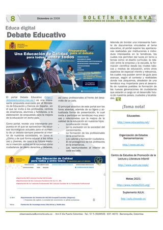 observaeduca@uninorte.edu.co - Km.5 Vía Puerto Colombia - Tel.: 57 5 3509509 EXT: 4670 - Barranquilla, Colombia
El portal Debate Educativo (http://
debateeducativo.mec.es/) es una intere-
sante propuesta avanzada por el Ministe-
rio de Educación y Ciencia de España , en
el que se invita a los profesores, centros
de enseñanza, alumnos y familiares, a la
elaboración de propuestas para la mejora
de la educación en dicho país.
Como portal, reviste una interesante pro-
puesta en el que se aprovechan los recur-
sos tecnológicos actuales para el aumen-
to de un debate siempre presente al inter-
ior de nuestras sociedades, en torno a:
¿Cómo y de qué forma educar a los niños
(as) y jóvenes, de cara a su futura madu-
rez e inserción activa en la sociedad como
ciudadanos de pleno derechos y deberes,
8 Diciembre de 2009
Educa digital
Debate Educativo
así como profesionales al frente del desa-
rrollo de un país.
El principal atractivo de este portal son los
foros abiertos, además de su ligera y ac-
tualizada forma de presentación, lo cual
invita a participar en temáticas muy preci-
sas y relacionadas con la mejora de la
calidad de la educación en nuestros hijos:
 La educación inicial.
 La no exclusión en la sociedad del
conocimiento.
 La formación de los profesionales
de la enseñanza.
 Los valores y formación ciudadana.
 El rol protagónico de los profesores
en la enseñanza.
 Las oportunidades al interior de
cada escuela.
Además de brindar una interesante fuen-
te de documentos vinculados al tema
educativo, el portal expone las aportacio-
nes realizadas por instituciones e indivi-
duos interesados en la temáticas, los
cuales nos permiten dar luces en torno a
temas como: el diseño curricular, la rela-
ción entre la empresa y la escuela, la for-
mación científica desde los niveles bási-
cos y medios de educación, entre otros
aspectos de especial interés y relevancia,
los cuales nos pueden servir de guía para
avanzar, según el contexto y realidades
donde nos ubiquemos, alrededor de una
temática muy importante para el desarro-
llo de nuestros pueblos: la formación de
las nuevas generaciones de ciudadanos
que estarán a cargo en el desarrollo futu-
ro de nuestros países, ciudades y localida-
des.
Educasites:
http://www.educasites.net/
Organización de Estados
Iberoamericanos:
http://www.oei.es/
Centro de Estudios de Promoción de la
Lectura y Literatura Infantil
http://www.uclm.es/cepli/
Metas 2021:
http://www.metas2021.org/
Suplemento AULA:
http://aula.elmundo.es/
¡Toma nota!
 