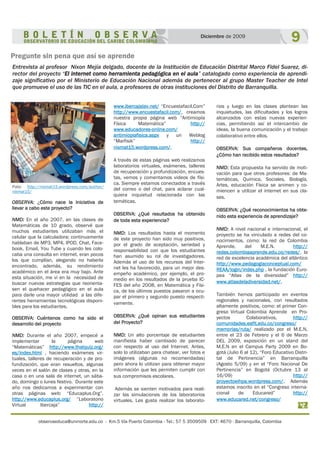 observaeduca@uninorte.edu.co - Km.5 Vía Puerto Colombia - Tel.: 57 5 3509509 EXT: 4670 - Barranquilla, Colombia
9Diciembre de 2009
Pregunte sin pena que así se aprende
Entrevista al profesor Nixon Mejía delgado, docente de la Institución de Educación Distrital Marco Fidel Suarez, di-
rector del proyecto “El internet como herramienta pedagógica en el aula” catalogado como experiencia de aprendi-
zaje significativo por el Ministerio de Educación Nacional además de pertenecer al grupo Master Teacher de Intel
que promueve el uso de las TIC en el aula, a profesores de otras instituciones del Distrito de Barranquilla.
www.ibercajalav.net/ “Encuestafacil.Com”
http://www.encuestafacil.com/, creamos
nuestra propia página web “Antimiopía
Física Matemática” http://
www.educadores-online.com/
antimiopiafisica.aspx y un Weblog
“Marfisik” http://
nixmat15.wordpress.com/.
A través de estas páginas web realizamos
laboratorios virtuales, exámenes, talleres
de recuperación y profundización, encues-
tas, vemos y comentamos videos de físi-
ca. Siempre estamos conectados a través
del correo o del chat, para aclarar cual-
quiera inquietud relacionada con las
temáticas.
OBSERVA: ¿Qué resultados ha obtenido
de toda esta experiencia?
NMD: Los resultados hasta el momento
de este proyecto han sido muy positivos,
por el grado de aceptación, seriedad y
responsabilidad con que los estudiantes
han asumido su rol de investigadores.
Además el uso de los recursos del Inter-
net les ha favorecido, para un mejor des-
empeño académico, por ejemplo, el pro-
medio en los resultados de la prueba IC-
FES del año 2008, en Matemática y Físi-
ca, de los últimos puestos pasaron a ocu-
par el primero y segundo puesto respecti-
vamente.
OBSERVA: ¿Qué opinan sus estudiantes
del Proyecto?
NMD: Un alto porcentaje de estudiantes
manifiesta haber cambiado de parecer
con respecto al uso del Internet. Antes,
solo lo utilizaban para chatear, ver fotos e
imágenes (algunas no recomendadas)
pero ahora lo utilizan para obtener mayor
información que les permiten cumplir con
sus compromisos escolares.
Además se sienten motivados para reali-
zar las simulaciones de los laboratorios
virtuales. Les gusta realizar los laborato-
rios y luego en las clases plantean las
inquietudes, las dificultades y los logros
alcanzados con estas nuevas experien-
cias, permitiendo así el intercambio de
ideas, la buena comunicación y el trabajo
colaborativo entre ellos.
OBSERVA: Sus compañeros docentes,
¿Cómo han recibido estos resultados?
NMD: Esta propuesta ha servido de moti-
vación para que otros profesores: de Ma-
temáticas, Química, Sociales, Biología,
Artes, educación Física se animen y co-
miencen a utilizar el internet en sus cla-
ses.
OBSERVA: ¿Qué reconocimientos ha obte-
nido esta experiencia de aprendizaje?
NMD: A nivel nacional e internacional, el
proyecto se ha vinculado a redes del co-
nocimientos, como: la red de Colombia
Aprende, del M.E.N. http://
redes.colombiaaprende.edu.co/redes/, la
red de excelencia académica del atlántico
http://www.pedagogiaconceptual.com/
REAA/login/index.php , la fundación Euro-
pea “Atlas de la diversidad” http://
www.atlasdeladiversidad.net/.
También hemos participado en eventos
regionales y nacionales, con resultados
altamente positivos, como: el primer Con-
greso Virtual Colombia Aprende en Pro-
yectos Colaborativos, http://
comunidades.eafit.edu.co/congreso/
memorias/ruta/ realizado por el M.E.N,
entre el 23 de Febrero y el 6 de Marzo
DEL 2009, exposición en un stand del
M.E.N en el Campus Party 2009 en Bo-
gotá (Julio 6 al 12), “Foro Educativo Distri-
tal de Pertinencia” en Barranquilla
(Agosto 5/09) y en el “Foro Nacional De
Pertinencia” en Bogotá (Octubre 13 al
16/09) http://
proyectoeihpa.wordpress.com/. Además
estamos inscrito en el “Congreso interna-
cional de Educared” http://
www.educared.net/congreso/
OBSERVA: ¿Cómo nace la Iniciativa de
llevar a cabo este proyecto?
NMD: En el año 2007, en las clases de
Matemáticas de 10 grado, observé que
muchos estudiantes utilizaban más el
celular que la calculadora; continuamente
hablaban de MP3, MP4, IPOD, Chat, Face-
book, Email, You Tube y cuando les colo-
caba una consulta en internet, eran pocos
los que cumplían, alegando no haberla
encontrado, además, su rendimiento
académico en el área era muy bajo. Ante
esta situación, me vi en la necesidad de
buscar nuevas estrategias que reorienta-
sen el quehacer pedagógico en el aula
para darle una mayor utilidad a las dife-
rentes herramientas tecnológicas disponi-
bles para los estudiantes.
OBSERVA: Cuéntenos como ha sido el
desarrollo del proyecto
NMD: Durante el año 2007, empecé a
implementar la página web
“Matemáticas” http://www.thatquiz.org/
es/index.html , haciendo exámenes vir-
tuales, talleres de recuperación y de pro-
fundización, que eran resueltos, algunas
veces en el salón de clases y otras, en la
casa o en una sala de internet, un sába-
do, domingo o lunes festivo. Durante este
año nos dedicamos a experimentar con
otras páginas web: “Educaplus.Org”.
http://www.educaplus.org/ “Laboratorio
Virtual Ibercaja” http://
Foto: http://nixmat15.wordpress.com/author/
nixmat15/
 