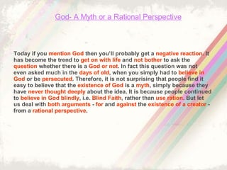 God- A Myth or a Rational Perspective Today if you  mention God  then you’ll probably get a  negative reaction . It has become the trend to  get on with life  and  not bother  to ask the  question  whether there is a  God or not . In fact this question was not even asked much in the  days of old , when you simply had to  believe in   God  or be  persecuted . Therefore, it is not surprising that people find it easy to believe that the  existence of God  is a  myth , simply because they have  never thought deeply  about the idea. It is because people continued to  believe in God blindly , i.e.  Blind Faith , rather than  use ration . But let us deal with  both arguments  -  for  and  against  the  existence of a creator  - from a  rational perspective . 