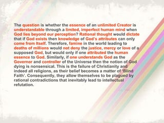 The  question  is whether the  essence  of an  unlimited Creator  is  understandable  through a  limited ,  imperfect human mind  when  God lies beyond our perception ?  Rational thought  would  dictate  that if  God exists  then  knowledge  of  God’s attributes  can only  come from Itself . Therefore,  famine  in the world leading to  deaths of millions  would  not deny  the  justice ,  mercy  or  love  of a supposed  God , but would only if one  attributed  the  human   essence  to  God . Similarly, if  one understands God  as the  Governor  and  controller  of the Universe then the notion of God dying is nonsensical. This is the failure of Christianity and indeed all religions, as their belief becomes a matter of ‘Blind Faith’. Consequently, they allow themselves to be plagued by rational contradictions that inevitably lead to intellectual refutation. 