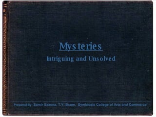 Mysteries Intriguing and Unsolved Prepared By:   Samir Saxena, T.Y. Bcom,  Symbiosis College of Arts and Commerce 