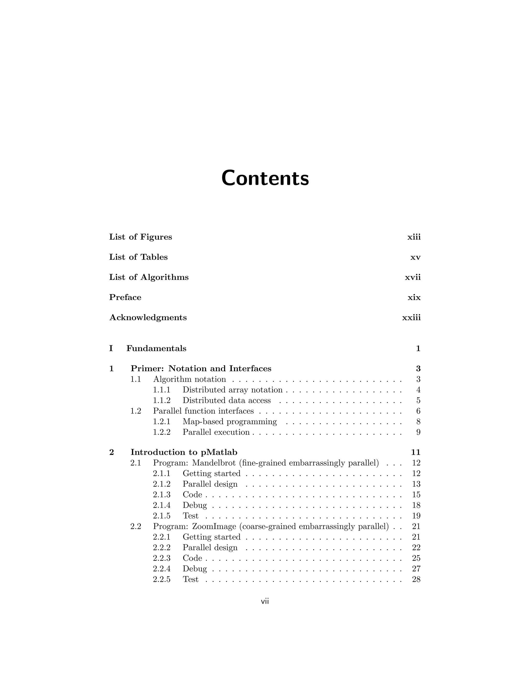 Contents
List of Figures xiii
List of Tables xv
List of Algorithms xvii
Preface xix
Acknowledgments xxiii
I Fundamentals 1
1 Primer: Notation and Interfaces 3
1.1 Algorithm notation . . . . . . . . . . . . . . . . . . . . . . . . . . 3
1.1.1 Distributed array notation . . . . . . . . . . . . . . . . . . 4
1.1.2 Distributed data access . . . . . . . . . . . . . . . . . . . 5
1.2 Parallel function interfaces . . . . . . . . . . . . . . . . . . . . . . 6
1.2.1 Map-based programming . . . . . . . . . . . . . . . . . . 8
1.2.2 Parallel execution . . . . . . . . . . . . . . . . . . . . . . . 9
2 Introduction to pMatlab 11
2.1 Program: Mandelbrot (fine-grained embarrassingly parallel) . . . 12
2.1.1 Getting started . . . . . . . . . . . . . . . . . . . . . . . . 12
2.1.2 Parallel design . . . . . . . . . . . . . . . . . . . . . . . . 13
2.1.3 Code . . . . . . . . . . . . . . . . . . . . . . . . . . . . . . 15
2.1.4 Debug . . . . . . . . . . . . . . . . . . . . . . . . . . . . . 18
2.1.5 Test . . . . . . . . . . . . . . . . . . . . . . . . . . . . . . 19
2.2 Program: ZoomImage (coarse-grained embarrassingly parallel) . . 21
2.2.1 Getting started . . . . . . . . . . . . . . . . . . . . . . . . 21
2.2.2 Parallel design . . . . . . . . . . . . . . . . . . . . . . . . 22
2.2.3 Code . . . . . . . . . . . . . . . . . . . . . . . . . . . . . . 25
2.2.4 Debug . . . . . . . . . . . . . . . . . . . . . . . . . . . . . 27
2.2.5 Test . . . . . . . . . . . . . . . . . . . . . . . . . . . . . . 28
vii
 