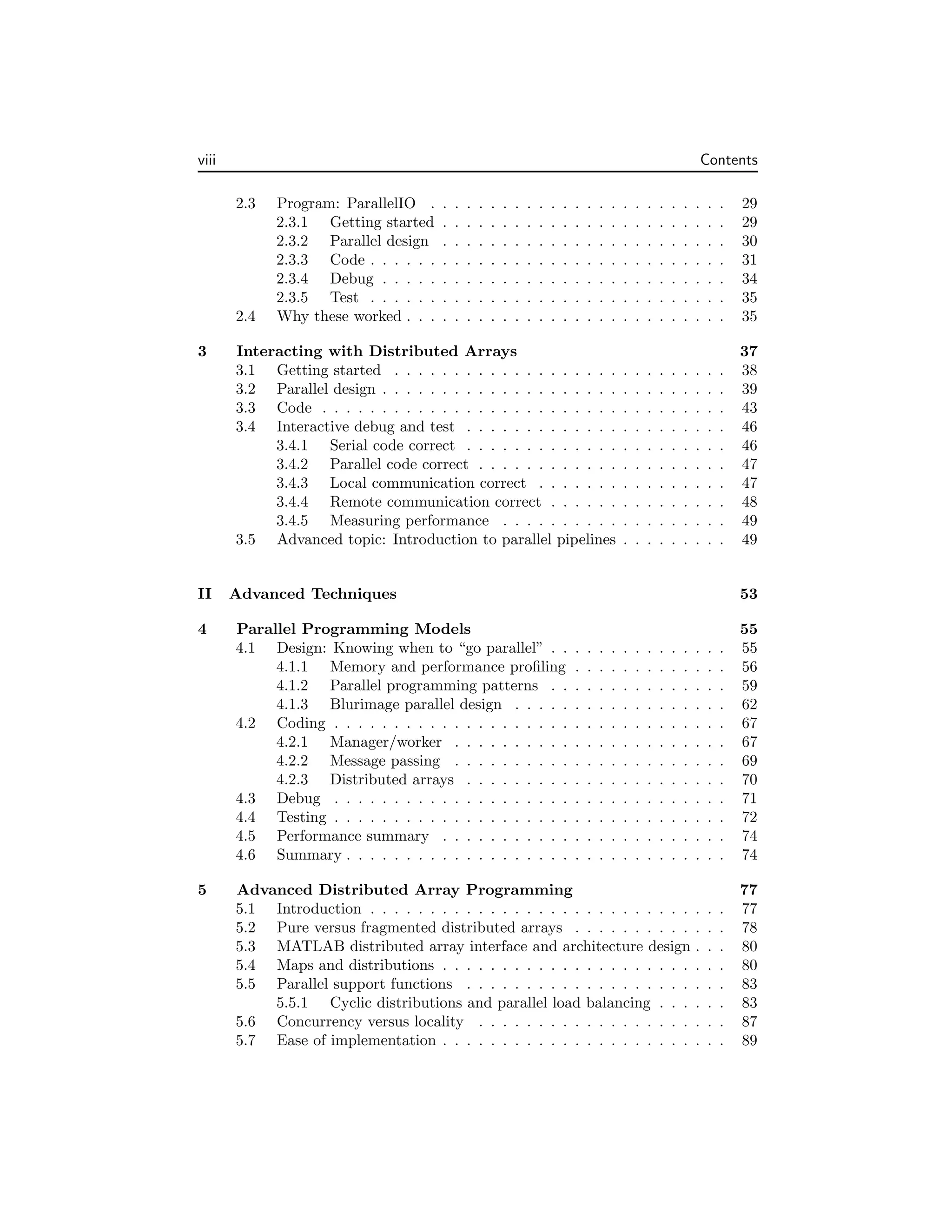 viii Contents
2.3 Program: ParallelIO . . . . . . . . . . . . . . . . . . . . . . . . . 29
2.3.1 Getting started . . . . . . . . . . . . . . . . . . . . . . . . 29
2.3.2 Parallel design . . . . . . . . . . . . . . . . . . . . . . . . 30
2.3.3 Code . . . . . . . . . . . . . . . . . . . . . . . . . . . . . . 31
2.3.4 Debug . . . . . . . . . . . . . . . . . . . . . . . . . . . . . 34
2.3.5 Test . . . . . . . . . . . . . . . . . . . . . . . . . . . . . . 35
2.4 Why these worked . . . . . . . . . . . . . . . . . . . . . . . . . . . 35
3 Interacting with Distributed Arrays 37
3.1 Getting started . . . . . . . . . . . . . . . . . . . . . . . . . . . . 38
3.2 Parallel design . . . . . . . . . . . . . . . . . . . . . . . . . . . . . 39
3.3 Code . . . . . . . . . . . . . . . . . . . . . . . . . . . . . . . . . . 43
3.4 Interactive debug and test . . . . . . . . . . . . . . . . . . . . . . 46
3.4.1 Serial code correct . . . . . . . . . . . . . . . . . . . . . . 46
3.4.2 Parallel code correct . . . . . . . . . . . . . . . . . . . . . 47
3.4.3 Local communication correct . . . . . . . . . . . . . . . . 47
3.4.4 Remote communication correct . . . . . . . . . . . . . . . 48
3.4.5 Measuring performance . . . . . . . . . . . . . . . . . . . 49
3.5 Advanced topic: Introduction to parallel pipelines . . . . . . . . . 49
II Advanced Techniques 53
4 Parallel Programming Models 55
4.1 Design: Knowing when to “go parallel” . . . . . . . . . . . . . . . 55
4.1.1 Memory and performance profiling . . . . . . . . . . . . . 56
4.1.2 Parallel programming patterns . . . . . . . . . . . . . . . 59
4.1.3 Blurimage parallel design . . . . . . . . . . . . . . . . . . 62
4.2 Coding . . . . . . . . . . . . . . . . . . . . . . . . . . . . . . . . . 67
4.2.1 Manager/worker . . . . . . . . . . . . . . . . . . . . . . . 67
4.2.2 Message passing . . . . . . . . . . . . . . . . . . . . . . . 69
4.2.3 Distributed arrays . . . . . . . . . . . . . . . . . . . . . . 70
4.3 Debug . . . . . . . . . . . . . . . . . . . . . . . . . . . . . . . . . 71
4.4 Testing . . . . . . . . . . . . . . . . . . . . . . . . . . . . . . . . . 72
4.5 Performance summary . . . . . . . . . . . . . . . . . . . . . . . . 74
4.6 Summary . . . . . . . . . . . . . . . . . . . . . . . . . . . . . . . . 74
5 Advanced Distributed Array Programming 77
5.1 Introduction . . . . . . . . . . . . . . . . . . . . . . . . . . . . . . 77
5.2 Pure versus fragmented distributed arrays . . . . . . . . . . . . . 78
5.3 MATLAB distributed array interface and architecture design . . . 80
5.4 Maps and distributions . . . . . . . . . . . . . . . . . . . . . . . . 80
5.5 Parallel support functions . . . . . . . . . . . . . . . . . . . . . . 83
5.5.1 Cyclic distributions and parallel load balancing . . . . . . 83
5.6 Concurrency versus locality . . . . . . . . . . . . . . . . . . . . . 87
5.7 Ease of implementation . . . . . . . . . . . . . . . . . . . . . . . . 89
 