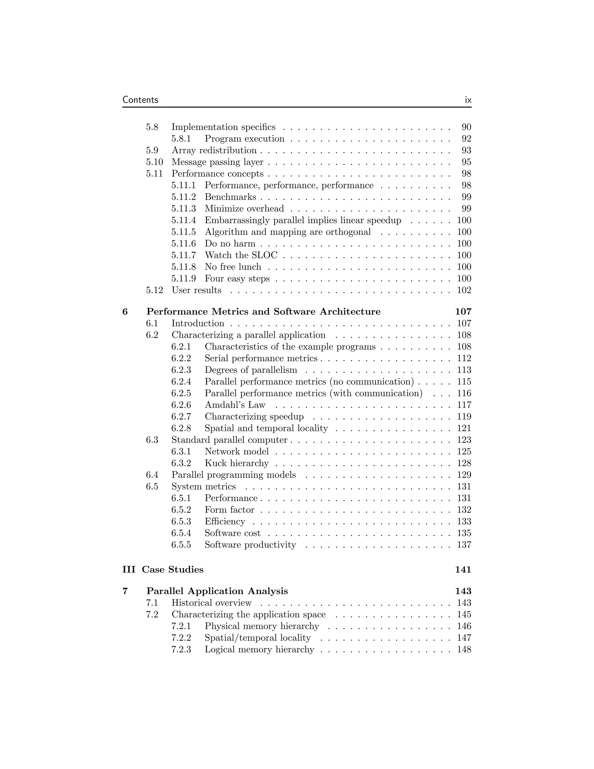 Contents ix
5.8 Implementation specifics . . . . . . . . . . . . . . . . . . . . . . . 90
5.8.1 Program execution . . . . . . . . . . . . . . . . . . . . . . 92
5.9 Array redistribution . . . . . . . . . . . . . . . . . . . . . . . . . . 93
5.10 Message passing layer . . . . . . . . . . . . . . . . . . . . . . . . . 95
5.11 Performance concepts . . . . . . . . . . . . . . . . . . . . . . . . . 98
5.11.1 Performance, performance, performance . . . . . . . . . . 98
5.11.2 Benchmarks . . . . . . . . . . . . . . . . . . . . . . . . . . 99
5.11.3 Minimize overhead . . . . . . . . . . . . . . . . . . . . . . 99
5.11.4 Embarrassingly parallel implies linear speedup . . . . . . 100
5.11.5 Algorithm and mapping are orthogonal . . . . . . . . . . 100
5.11.6 Do no harm . . . . . . . . . . . . . . . . . . . . . . . . . . 100
5.11.7 Watch the SLOC . . . . . . . . . . . . . . . . . . . . . . . 100
5.11.8 No free lunch . . . . . . . . . . . . . . . . . . . . . . . . . 100
5.11.9 Four easy steps . . . . . . . . . . . . . . . . . . . . . . . . 100
5.12 User results . . . . . . . . . . . . . . . . . . . . . . . . . . . . . . 102
6 Performance Metrics and Software Architecture 107
6.1 Introduction . . . . . . . . . . . . . . . . . . . . . . . . . . . . . . 107
6.2 Characterizing a parallel application . . . . . . . . . . . . . . . . 108
6.2.1 Characteristics of the example programs . . . . . . . . . . 108
6.2.2 Serial performance metrics . . . . . . . . . . . . . . . . . . 112
6.2.3 Degrees of parallelism . . . . . . . . . . . . . . . . . . . . 113
6.2.4 Parallel performance metrics (no communication) . . . . . 115
6.2.5 Parallel performance metrics (with communication) . . . 116
6.2.6 Amdahl’s Law . . . . . . . . . . . . . . . . . . . . . . . . 117
6.2.7 Characterizing speedup . . . . . . . . . . . . . . . . . . . 119
6.2.8 Spatial and temporal locality . . . . . . . . . . . . . . . . 121
6.3 Standard parallel computer . . . . . . . . . . . . . . . . . . . . . . 123
6.3.1 Network model . . . . . . . . . . . . . . . . . . . . . . . . 125
6.3.2 Kuck hierarchy . . . . . . . . . . . . . . . . . . . . . . . . 128
6.4 Parallel programming models . . . . . . . . . . . . . . . . . . . . 129
6.5 System metrics . . . . . . . . . . . . . . . . . . . . . . . . . . . . 131
6.5.1 Performance . . . . . . . . . . . . . . . . . . . . . . . . . . 131
6.5.2 Form factor . . . . . . . . . . . . . . . . . . . . . . . . . . 132
6.5.3 Efficiency . . . . . . . . . . . . . . . . . . . . . . . . . . . 133
6.5.4 Software cost . . . . . . . . . . . . . . . . . . . . . . . . . 135
6.5.5 Software productivity . . . . . . . . . . . . . . . . . . . . 137
III Case Studies 141
7 Parallel Application Analysis 143
7.1 Historical overview . . . . . . . . . . . . . . . . . . . . . . . . . . 143
7.2 Characterizing the application space . . . . . . . . . . . . . . . . 145
7.2.1 Physical memory hierarchy . . . . . . . . . . . . . . . . . 146
7.2.2 Spatial/temporal locality . . . . . . . . . . . . . . . . . . 147
7.2.3 Logical memory hierarchy . . . . . . . . . . . . . . . . . . 148
 