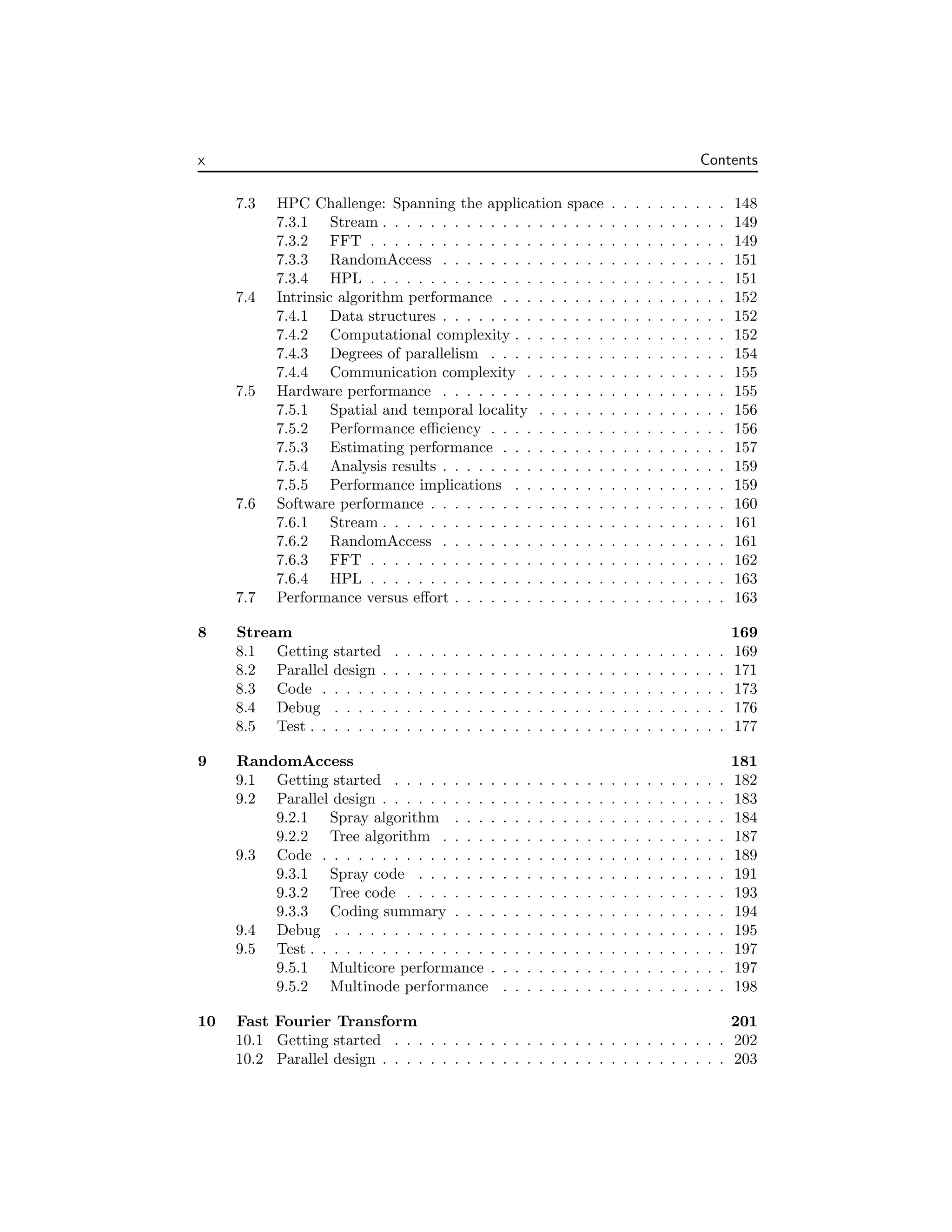 x Contents
7.3 HPC Challenge: Spanning the application space . . . . . . . . . . 148
7.3.1 Stream . . . . . . . . . . . . . . . . . . . . . . . . . . . . . 149
7.3.2 FFT . . . . . . . . . . . . . . . . . . . . . . . . . . . . . . 149
7.3.3 RandomAccess . . . . . . . . . . . . . . . . . . . . . . . . 151
7.3.4 HPL . . . . . . . . . . . . . . . . . . . . . . . . . . . . . . 151
7.4 Intrinsic algorithm performance . . . . . . . . . . . . . . . . . . . 152
7.4.1 Data structures . . . . . . . . . . . . . . . . . . . . . . . . 152
7.4.2 Computational complexity . . . . . . . . . . . . . . . . . . 152
7.4.3 Degrees of parallelism . . . . . . . . . . . . . . . . . . . . 154
7.4.4 Communication complexity . . . . . . . . . . . . . . . . . 155
7.5 Hardware performance . . . . . . . . . . . . . . . . . . . . . . . . 155
7.5.1 Spatial and temporal locality . . . . . . . . . . . . . . . . 156
7.5.2 Performance efficiency . . . . . . . . . . . . . . . . . . . . 156
7.5.3 Estimating performance . . . . . . . . . . . . . . . . . . . 157
7.5.4 Analysis results . . . . . . . . . . . . . . . . . . . . . . . . 159
7.5.5 Performance implications . . . . . . . . . . . . . . . . . . 159
7.6 Software performance . . . . . . . . . . . . . . . . . . . . . . . . . 160
7.6.1 Stream . . . . . . . . . . . . . . . . . . . . . . . . . . . . . 161
7.6.2 RandomAccess . . . . . . . . . . . . . . . . . . . . . . . . 161
7.6.3 FFT . . . . . . . . . . . . . . . . . . . . . . . . . . . . . . 162
7.6.4 HPL . . . . . . . . . . . . . . . . . . . . . . . . . . . . . . 163
7.7 Performance versus effort . . . . . . . . . . . . . . . . . . . . . . . 163
8 Stream 169
8.1 Getting started . . . . . . . . . . . . . . . . . . . . . . . . . . . . 169
8.2 Parallel design . . . . . . . . . . . . . . . . . . . . . . . . . . . . . 171
8.3 Code . . . . . . . . . . . . . . . . . . . . . . . . . . . . . . . . . . 173
8.4 Debug . . . . . . . . . . . . . . . . . . . . . . . . . . . . . . . . . 176
8.5 Test . . . . . . . . . . . . . . . . . . . . . . . . . . . . . . . . . . . 177
9 RandomAccess 181
9.1 Getting started . . . . . . . . . . . . . . . . . . . . . . . . . . . . 182
9.2 Parallel design . . . . . . . . . . . . . . . . . . . . . . . . . . . . . 183
9.2.1 Spray algorithm . . . . . . . . . . . . . . . . . . . . . . . 184
9.2.2 Tree algorithm . . . . . . . . . . . . . . . . . . . . . . . . 187
9.3 Code . . . . . . . . . . . . . . . . . . . . . . . . . . . . . . . . . . 189
9.3.1 Spray code . . . . . . . . . . . . . . . . . . . . . . . . . . 191
9.3.2 Tree code . . . . . . . . . . . . . . . . . . . . . . . . . . . 193
9.3.3 Coding summary . . . . . . . . . . . . . . . . . . . . . . . 194
9.4 Debug . . . . . . . . . . . . . . . . . . . . . . . . . . . . . . . . . 195
9.5 Test . . . . . . . . . . . . . . . . . . . . . . . . . . . . . . . . . . . 197
9.5.1 Multicore performance . . . . . . . . . . . . . . . . . . . . 197
9.5.2 Multinode performance . . . . . . . . . . . . . . . . . . . 198
10 Fast Fourier Transform 201
10.1 Getting started . . . . . . . . . . . . . . . . . . . . . . . . . . . . 202
10.2 Parallel design . . . . . . . . . . . . . . . . . . . . . . . . . . . . . 203
 