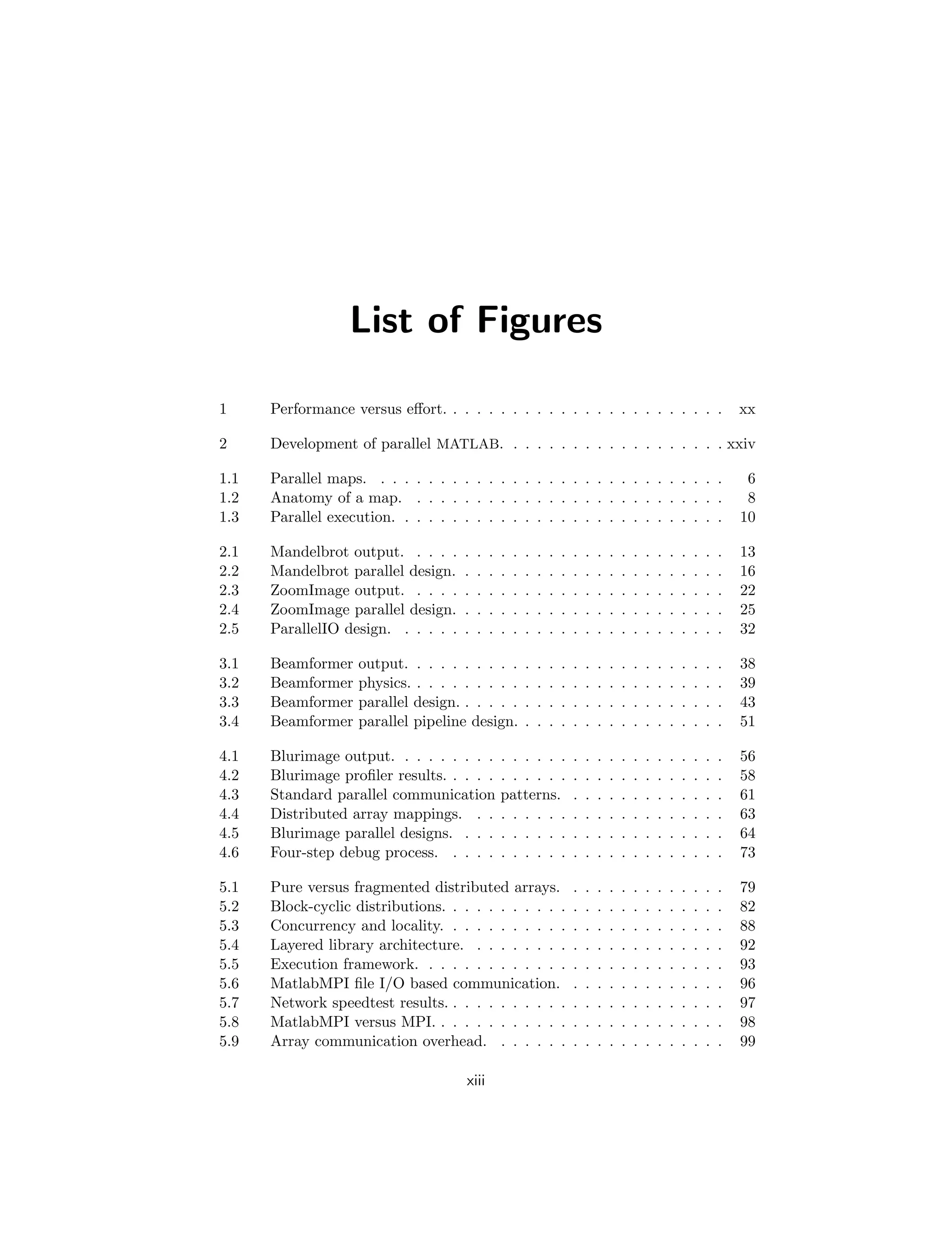 List of Figures
1 Performance versus effort. . . . . . . . . . . . . . . . . . . . . . . . xx
2 Development of parallel MATLAB. . . . . . . . . . . . . . . . . . . xxiv
1.1 Parallel maps. . . . . . . . . . . . . . . . . . . . . . . . . . . . . . 6
1.2 Anatomy of a map. . . . . . . . . . . . . . . . . . . . . . . . . . . 8
1.3 Parallel execution. . . . . . . . . . . . . . . . . . . . . . . . . . . . 10
2.1 Mandelbrot output. . . . . . . . . . . . . . . . . . . . . . . . . . . 13
2.2 Mandelbrot parallel design. . . . . . . . . . . . . . . . . . . . . . . 16
2.3 ZoomImage output. . . . . . . . . . . . . . . . . . . . . . . . . . . 22
2.4 ZoomImage parallel design. . . . . . . . . . . . . . . . . . . . . . . 25
2.5 ParallelIO design. . . . . . . . . . . . . . . . . . . . . . . . . . . . 32
3.1 Beamformer output. . . . . . . . . . . . . . . . . . . . . . . . . . . 38
3.2 Beamformer physics. . . . . . . . . . . . . . . . . . . . . . . . . . . 39
3.3 Beamformer parallel design. . . . . . . . . . . . . . . . . . . . . . . 43
3.4 Beamformer parallel pipeline design. . . . . . . . . . . . . . . . . . 51
4.1 Blurimage output. . . . . . . . . . . . . . . . . . . . . . . . . . . . 56
4.2 Blurimage profiler results. . . . . . . . . . . . . . . . . . . . . . . . 58
4.3 Standard parallel communication patterns. . . . . . . . . . . . . . 61
4.4 Distributed array mappings. . . . . . . . . . . . . . . . . . . . . . 63
4.5 Blurimage parallel designs. . . . . . . . . . . . . . . . . . . . . . . 64
4.6 Four-step debug process. . . . . . . . . . . . . . . . . . . . . . . . 73
5.1 Pure versus fragmented distributed arrays. . . . . . . . . . . . . . 79
5.2 Block-cyclic distributions. . . . . . . . . . . . . . . . . . . . . . . . 82
5.3 Concurrency and locality. . . . . . . . . . . . . . . . . . . . . . . . 88
5.4 Layered library architecture. . . . . . . . . . . . . . . . . . . . . . 92
5.5 Execution framework. . . . . . . . . . . . . . . . . . . . . . . . . . 93
5.6 MatlabMPI file I/O based communication. . . . . . . . . . . . . . 96
5.7 Network speedtest results. . . . . . . . . . . . . . . . . . . . . . . . 97
5.8 MatlabMPI versus MPI. . . . . . . . . . . . . . . . . . . . . . . . . 98
5.9 Array communication overhead. . . . . . . . . . . . . . . . . . . . 99
xiii
 