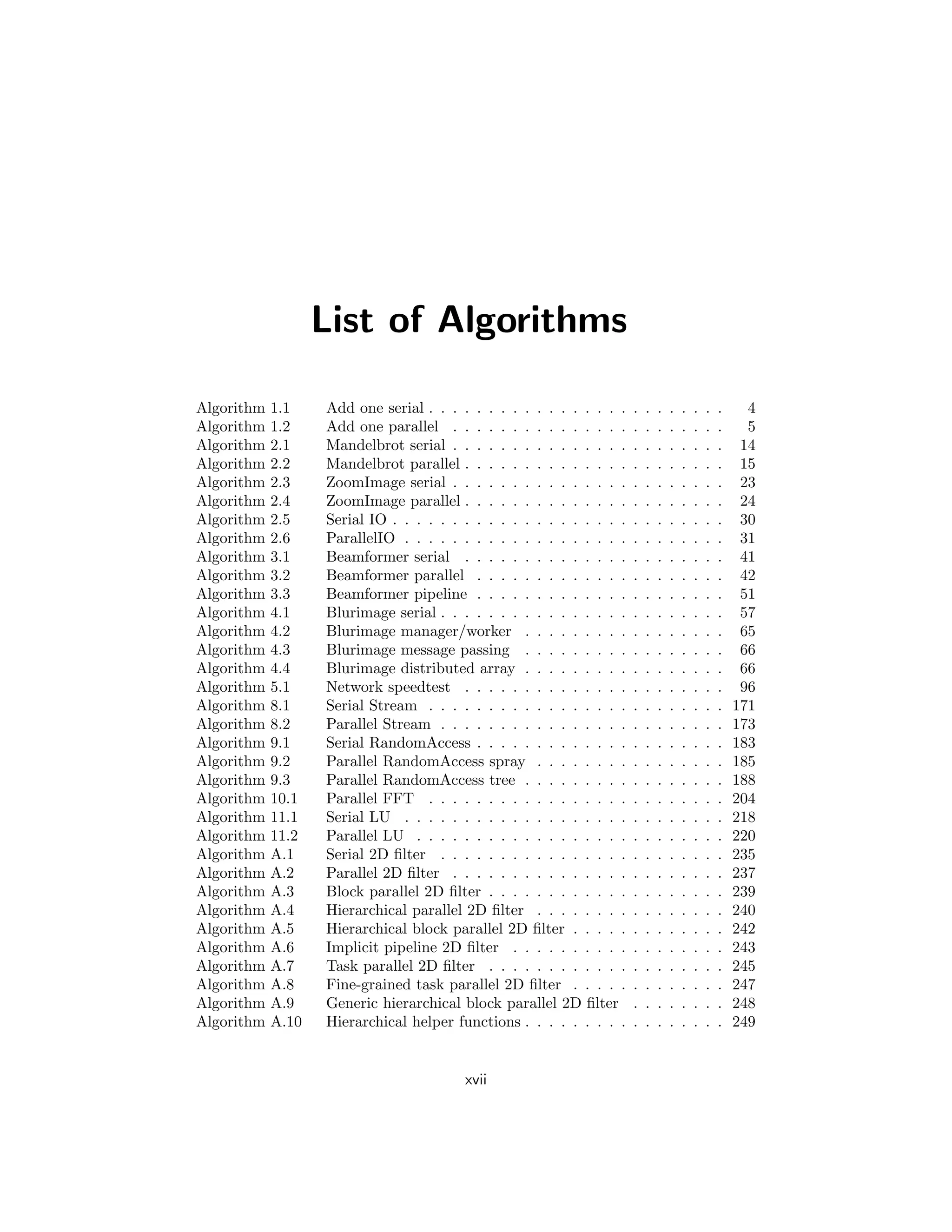 List of Algorithms
Algorithm 1.1 Add one serial . . . . . . . . . . . . . . . . . . . . . . . . . 4
Algorithm 1.2 Add one parallel . . . . . . . . . . . . . . . . . . . . . . . 5
Algorithm 2.1 Mandelbrot serial . . . . . . . . . . . . . . . . . . . . . . . 14
Algorithm 2.2 Mandelbrot parallel . . . . . . . . . . . . . . . . . . . . . . 15
Algorithm 2.3 ZoomImage serial . . . . . . . . . . . . . . . . . . . . . . . 23
Algorithm 2.4 ZoomImage parallel . . . . . . . . . . . . . . . . . . . . . . 24
Algorithm 2.5 Serial IO . . . . . . . . . . . . . . . . . . . . . . . . . . . . 30
Algorithm 2.6 ParallelIO . . . . . . . . . . . . . . . . . . . . . . . . . . . 31
Algorithm 3.1 Beamformer serial . . . . . . . . . . . . . . . . . . . . . . 41
Algorithm 3.2 Beamformer parallel . . . . . . . . . . . . . . . . . . . . . 42
Algorithm 3.3 Beamformer pipeline . . . . . . . . . . . . . . . . . . . . . 51
Algorithm 4.1 Blurimage serial . . . . . . . . . . . . . . . . . . . . . . . . 57
Algorithm 4.2 Blurimage manager/worker . . . . . . . . . . . . . . . . . 65
Algorithm 4.3 Blurimage message passing . . . . . . . . . . . . . . . . . 66
Algorithm 4.4 Blurimage distributed array . . . . . . . . . . . . . . . . . 66
Algorithm 5.1 Network speedtest . . . . . . . . . . . . . . . . . . . . . . 96
Algorithm 8.1 Serial Stream . . . . . . . . . . . . . . . . . . . . . . . . . 171
Algorithm 8.2 Parallel Stream . . . . . . . . . . . . . . . . . . . . . . . . 173
Algorithm 9.1 Serial RandomAccess . . . . . . . . . . . . . . . . . . . . . 183
Algorithm 9.2 Parallel RandomAccess spray . . . . . . . . . . . . . . . . 185
Algorithm 9.3 Parallel RandomAccess tree . . . . . . . . . . . . . . . . . 188
Algorithm 10.1 Parallel FFT . . . . . . . . . . . . . . . . . . . . . . . . . 204
Algorithm 11.1 Serial LU . . . . . . . . . . . . . . . . . . . . . . . . . . . 218
Algorithm 11.2 Parallel LU . . . . . . . . . . . . . . . . . . . . . . . . . . 220
Algorithm A.1 Serial 2D filter . . . . . . . . . . . . . . . . . . . . . . . . 235
Algorithm A.2 Parallel 2D filter . . . . . . . . . . . . . . . . . . . . . . . 237
Algorithm A.3 Block parallel 2D filter . . . . . . . . . . . . . . . . . . . . 239
Algorithm A.4 Hierarchical parallel 2D filter . . . . . . . . . . . . . . . . 240
Algorithm A.5 Hierarchical block parallel 2D filter . . . . . . . . . . . . . 242
Algorithm A.6 Implicit pipeline 2D filter . . . . . . . . . . . . . . . . . . 243
Algorithm A.7 Task parallel 2D filter . . . . . . . . . . . . . . . . . . . . 245
Algorithm A.8 Fine-grained task parallel 2D filter . . . . . . . . . . . . . 247
Algorithm A.9 Generic hierarchical block parallel 2D filter . . . . . . . . 248
Algorithm A.10 Hierarchical helper functions . . . . . . . . . . . . . . . . . 249
xvii
 