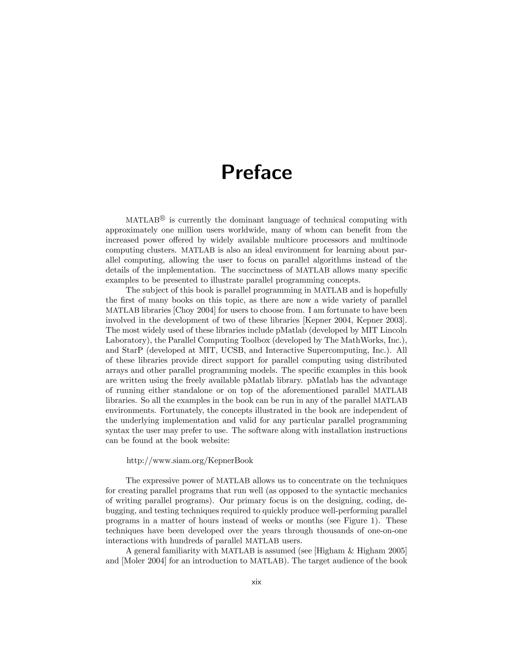 Preface
MATLAB R
is currently the dominant language of technical computing with
approximately one million users worldwide, many of whom can benefit from the
increased power offered by widely available multicore processors and multinode
computing clusters. MATLAB is also an ideal environment for learning about par-
allel computing, allowing the user to focus on parallel algorithms instead of the
details of the implementation. The succinctness of MATLAB allows many specific
examples to be presented to illustrate parallel programming concepts.
The subject of this book is parallel programming in MATLAB and is hopefully
the first of many books on this topic, as there are now a wide variety of parallel
MATLAB libraries [Choy 2004] for users to choose from. I am fortunate to have been
involved in the development of two of these libraries [Kepner 2004, Kepner 2003].
The most widely used of these libraries include pMatlab (developed by MIT Lincoln
Laboratory), the Parallel Computing Toolbox (developed by The MathWorks, Inc.),
and StarP (developed at MIT, UCSB, and Interactive Supercomputing, Inc.). All
of these libraries provide direct support for parallel computing using distributed
arrays and other parallel programming models. The specific examples in this book
are written using the freely available pMatlab library. pMatlab has the advantage
of running either standalone or on top of the aforementioned parallel MATLAB
libraries. So all the examples in the book can be run in any of the parallel MATLAB
environments. Fortunately, the concepts illustrated in the book are independent of
the underlying implementation and valid for any particular parallel programming
syntax the user may prefer to use. The software along with installation instructions
can be found at the book website:
http://www.siam.org/KepnerBook
The expressive power of MATLAB allows us to concentrate on the techniques
for creating parallel programs that run well (as opposed to the syntactic mechanics
of writing parallel programs). Our primary focus is on the designing, coding, de-
bugging, and testing techniques required to quickly produce well-performing parallel
programs in a matter of hours instead of weeks or months (see Figure 1). These
techniques have been developed over the years through thousands of one-on-one
interactions with hundreds of parallel MATLAB users.
A general familiarity with MATLAB is assumed (see [Higham  Higham 2005]
and [Moler 2004] for an introduction to MATLAB). The target audience of the book
xix
 