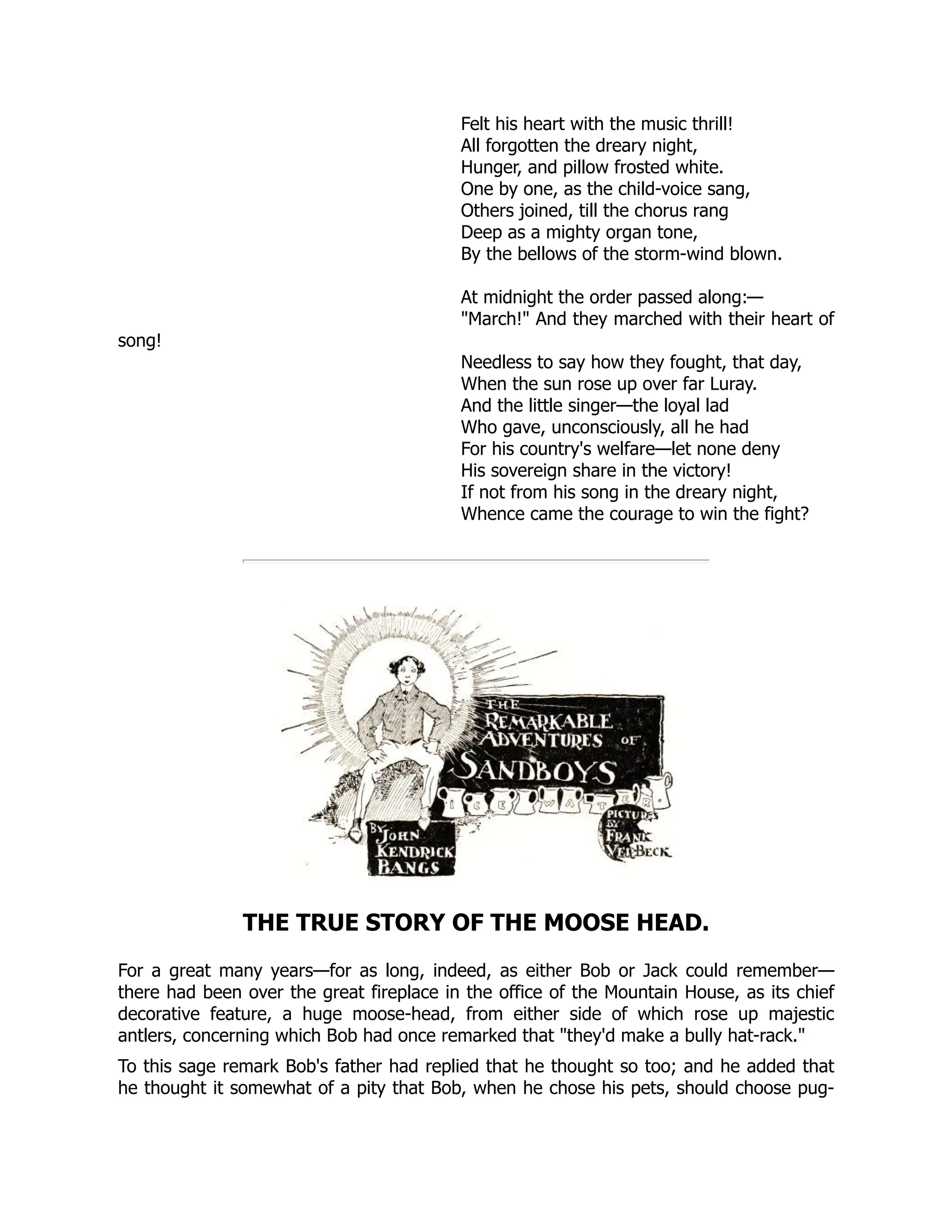 Felt his heart with the music thrill!
All forgotten the dreary night,
Hunger, and pillow frosted white.
One by one, as the child-voice sang,
Others joined, till the chorus rang
Deep as a mighty organ tone,
By the bellows of the storm-wind blown.
At midnight the order passed along:—
March! And they marched with their heart of
song!
Needless to say how they fought, that day,
When the sun rose up over far Luray.
And the little singer—the loyal lad
Who gave, unconsciously, all he had
For his country's welfare—let none deny
His sovereign share in the victory!
If not from his song in the dreary night,
Whence came the courage to win the fight?
THE TRUE STORY OF THE MOOSE HEAD.
For a great many years—for as long, indeed, as either Bob or Jack could remember—
there had been over the great fireplace in the office of the Mountain House, as its chief
decorative feature, a huge moose-head, from either side of which rose up majestic
antlers, concerning which Bob had once remarked that they'd make a bully hat-rack.
To this sage remark Bob's father had replied that he thought so too; and he added that
he thought it somewhat of a pity that Bob, when he chose his pets, should choose pug-
 