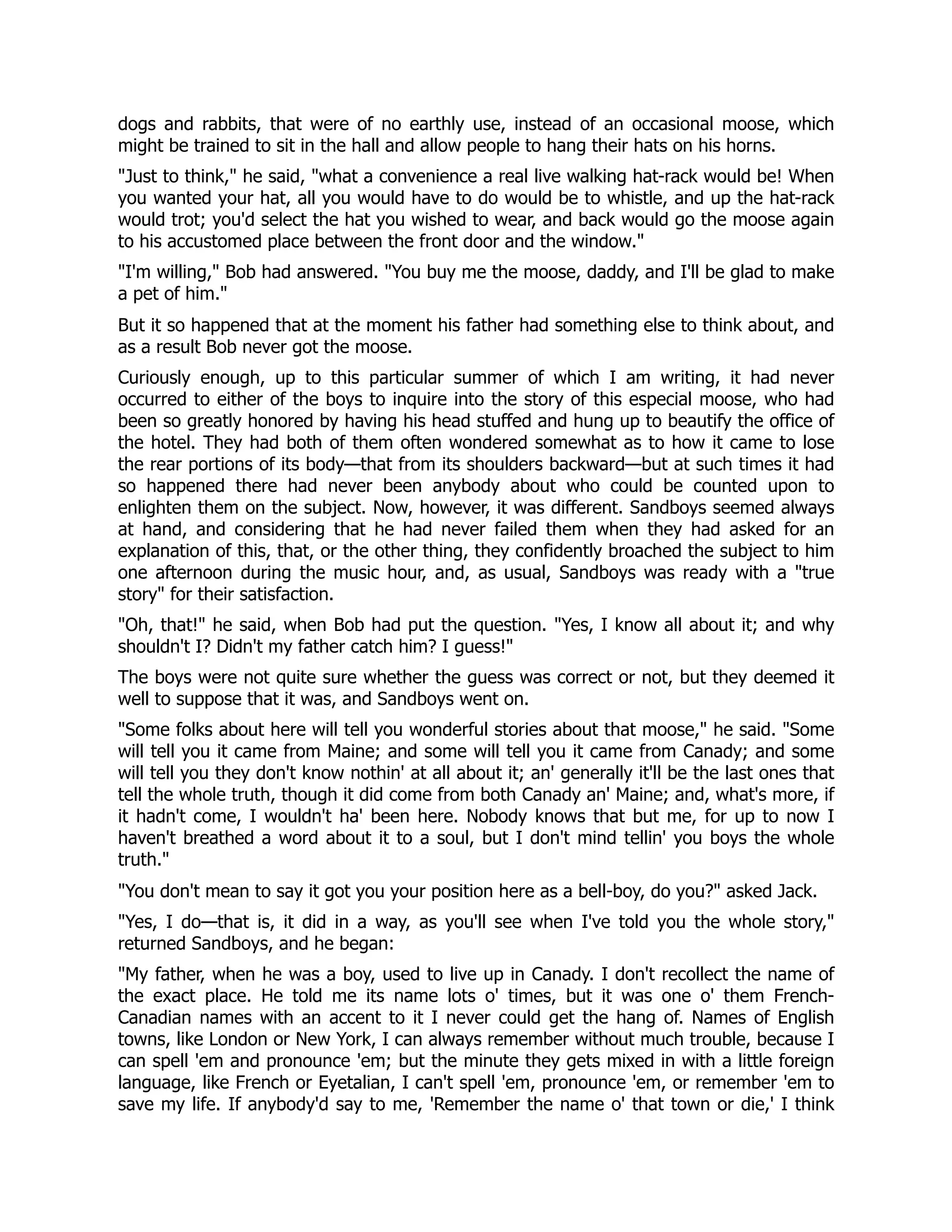 dogs and rabbits, that were of no earthly use, instead of an occasional moose, which
might be trained to sit in the hall and allow people to hang their hats on his horns.
Just to think, he said, what a convenience a real live walking hat-rack would be! When
you wanted your hat, all you would have to do would be to whistle, and up the hat-rack
would trot; you'd select the hat you wished to wear, and back would go the moose again
to his accustomed place between the front door and the window.
I'm willing, Bob had answered. You buy me the moose, daddy, and I'll be glad to make
a pet of him.
But it so happened that at the moment his father had something else to think about, and
as a result Bob never got the moose.
Curiously enough, up to this particular summer of which I am writing, it had never
occurred to either of the boys to inquire into the story of this especial moose, who had
been so greatly honored by having his head stuffed and hung up to beautify the office of
the hotel. They had both of them often wondered somewhat as to how it came to lose
the rear portions of its body—that from its shoulders backward—but at such times it had
so happened there had never been anybody about who could be counted upon to
enlighten them on the subject. Now, however, it was different. Sandboys seemed always
at hand, and considering that he had never failed them when they had asked for an
explanation of this, that, or the other thing, they confidently broached the subject to him
one afternoon during the music hour, and, as usual, Sandboys was ready with a true
story for their satisfaction.
Oh, that! he said, when Bob had put the question. Yes, I know all about it; and why
shouldn't I? Didn't my father catch him? I guess!
The boys were not quite sure whether the guess was correct or not, but they deemed it
well to suppose that it was, and Sandboys went on.
Some folks about here will tell you wonderful stories about that moose, he said. Some
will tell you it came from Maine; and some will tell you it came from Canady; and some
will tell you they don't know nothin' at all about it; an' generally it'll be the last ones that
tell the whole truth, though it did come from both Canady an' Maine; and, what's more, if
it hadn't come, I wouldn't ha' been here. Nobody knows that but me, for up to now I
haven't breathed a word about it to a soul, but I don't mind tellin' you boys the whole
truth.
You don't mean to say it got you your position here as a bell-boy, do you? asked Jack.
Yes, I do—that is, it did in a way, as you'll see when I've told you the whole story,
returned Sandboys, and he began:
My father, when he was a boy, used to live up in Canady. I don't recollect the name of
the exact place. He told me its name lots o' times, but it was one o' them French-
Canadian names with an accent to it I never could get the hang of. Names of English
towns, like London or New York, I can always remember without much trouble, because I
can spell 'em and pronounce 'em; but the minute they gets mixed in with a little foreign
language, like French or Eyetalian, I can't spell 'em, pronounce 'em, or remember 'em to
save my life. If anybody'd say to me, 'Remember the name o' that town or die,' I think
 