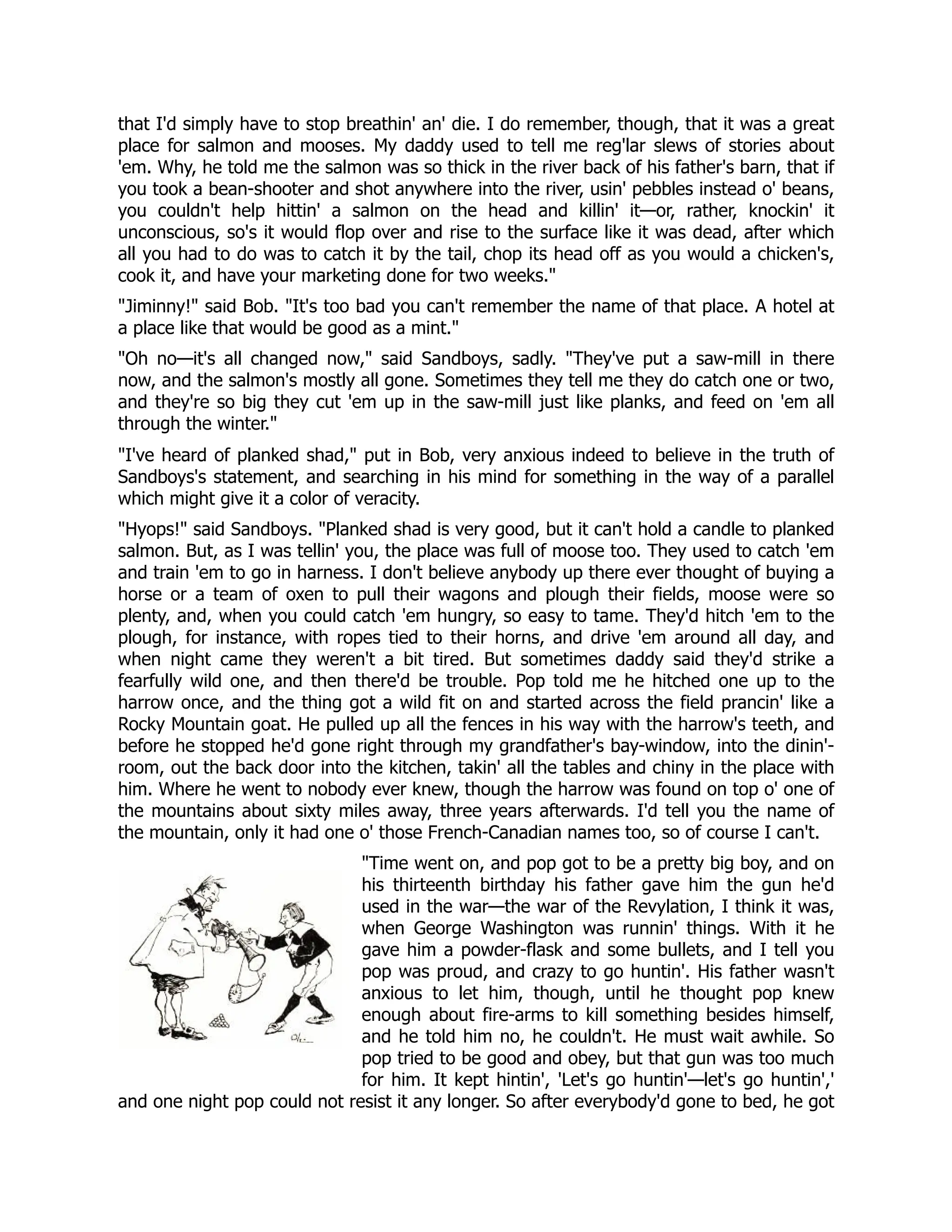 that I'd simply have to stop breathin' an' die. I do remember, though, that it was a great
place for salmon and mooses. My daddy used to tell me reg'lar slews of stories about
'em. Why, he told me the salmon was so thick in the river back of his father's barn, that if
you took a bean-shooter and shot anywhere into the river, usin' pebbles instead o' beans,
you couldn't help hittin' a salmon on the head and killin' it—or, rather, knockin' it
unconscious, so's it would flop over and rise to the surface like it was dead, after which
all you had to do was to catch it by the tail, chop its head off as you would a chicken's,
cook it, and have your marketing done for two weeks.
Jiminny! said Bob. It's too bad you can't remember the name of that place. A hotel at
a place like that would be good as a mint.
Oh no—it's all changed now, said Sandboys, sadly. They've put a saw-mill in there
now, and the salmon's mostly all gone. Sometimes they tell me they do catch one or two,
and they're so big they cut 'em up in the saw-mill just like planks, and feed on 'em all
through the winter.
I've heard of planked shad, put in Bob, very anxious indeed to believe in the truth of
Sandboys's statement, and searching in his mind for something in the way of a parallel
which might give it a color of veracity.
Hyops! said Sandboys. Planked shad is very good, but it can't hold a candle to planked
salmon. But, as I was tellin' you, the place was full of moose too. They used to catch 'em
and train 'em to go in harness. I don't believe anybody up there ever thought of buying a
horse or a team of oxen to pull their wagons and plough their fields, moose were so
plenty, and, when you could catch 'em hungry, so easy to tame. They'd hitch 'em to the
plough, for instance, with ropes tied to their horns, and drive 'em around all day, and
when night came they weren't a bit tired. But sometimes daddy said they'd strike a
fearfully wild one, and then there'd be trouble. Pop told me he hitched one up to the
harrow once, and the thing got a wild fit on and started across the field prancin' like a
Rocky Mountain goat. He pulled up all the fences in his way with the harrow's teeth, and
before he stopped he'd gone right through my grandfather's bay-window, into the dinin'-
room, out the back door into the kitchen, takin' all the tables and chiny in the place with
him. Where he went to nobody ever knew, though the harrow was found on top o' one of
the mountains about sixty miles away, three years afterwards. I'd tell you the name of
the mountain, only it had one o' those French-Canadian names too, so of course I can't.
Time went on, and pop got to be a pretty big boy, and on
his thirteenth birthday his father gave him the gun he'd
used in the war—the war of the Revylation, I think it was,
when George Washington was runnin' things. With it he
gave him a powder-flask and some bullets, and I tell you
pop was proud, and crazy to go huntin'. His father wasn't
anxious to let him, though, until he thought pop knew
enough about fire-arms to kill something besides himself,
and he told him no, he couldn't. He must wait awhile. So
pop tried to be good and obey, but that gun was too much
for him. It kept hintin', 'Let's go huntin'—let's go huntin','
and one night pop could not resist it any longer. So after everybody'd gone to bed, he got
 