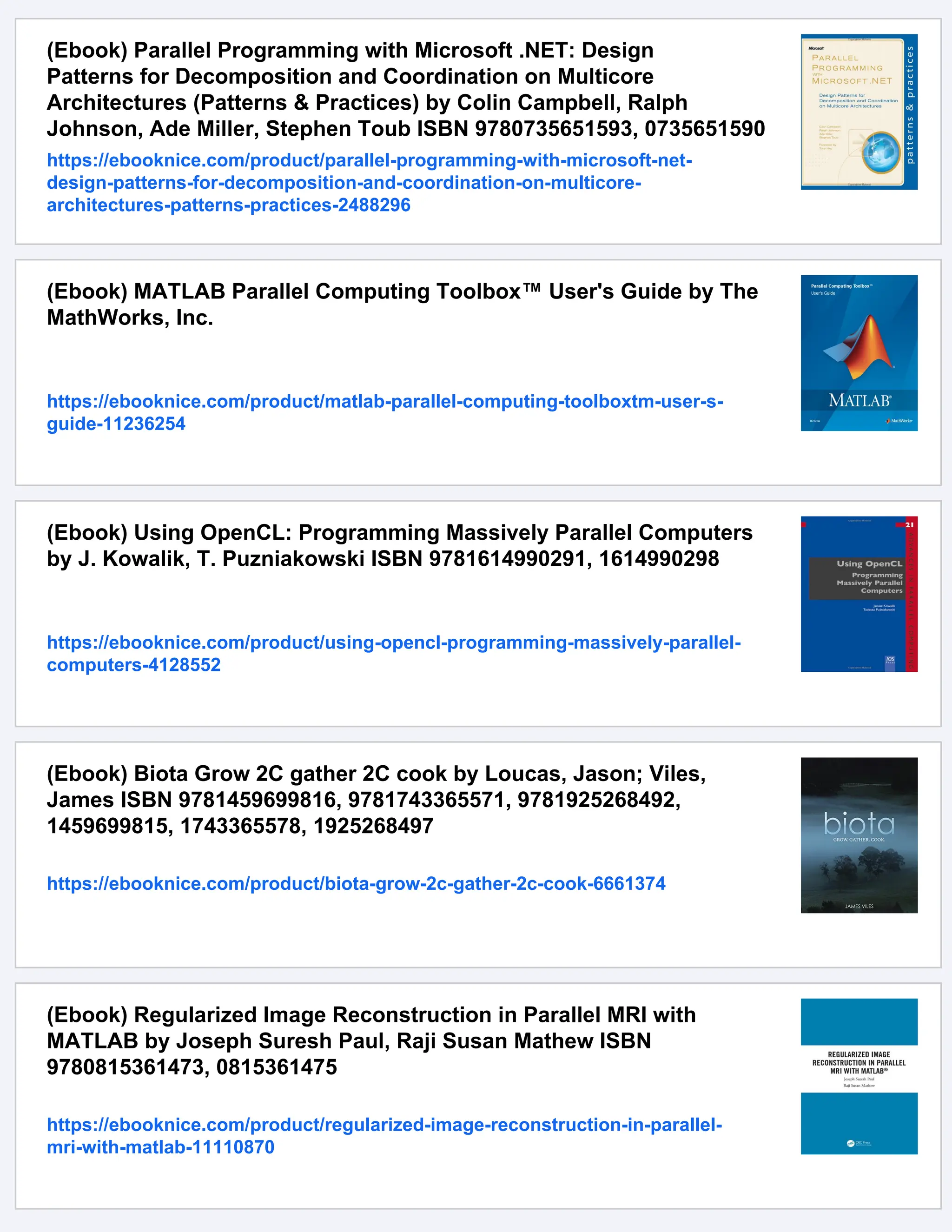 (Ebook) Parallel Programming with Microsoft .NET: Design
Patterns for Decomposition and Coordination on Multicore
Architectures (Patterns & Practices) by Colin Campbell, Ralph
Johnson, Ade Miller, Stephen Toub ISBN 9780735651593, 0735651590
https://ebooknice.com/product/parallel-programming-with-microsoft-net-
design-patterns-for-decomposition-and-coordination-on-multicore-
architectures-patterns-practices-2488296
(Ebook) MATLAB Parallel Computing Toolbox™ User's Guide by The
MathWorks, Inc.
https://ebooknice.com/product/matlab-parallel-computing-toolboxtm-user-s-
guide-11236254
(Ebook) Using OpenCL: Programming Massively Parallel Computers
by J. Kowalik, T. Puzniakowski ISBN 9781614990291, 1614990298
https://ebooknice.com/product/using-opencl-programming-massively-parallel-
computers-4128552
(Ebook) Biota Grow 2C gather 2C cook by Loucas, Jason; Viles,
James ISBN 9781459699816, 9781743365571, 9781925268492,
1459699815, 1743365578, 1925268497
https://ebooknice.com/product/biota-grow-2c-gather-2c-cook-6661374
(Ebook) Regularized Image Reconstruction in Parallel MRI with
MATLAB by Joseph Suresh Paul, Raji Susan Mathew ISBN
9780815361473, 0815361475
https://ebooknice.com/product/regularized-image-reconstruction-in-parallel-
mri-with-matlab-11110870
 