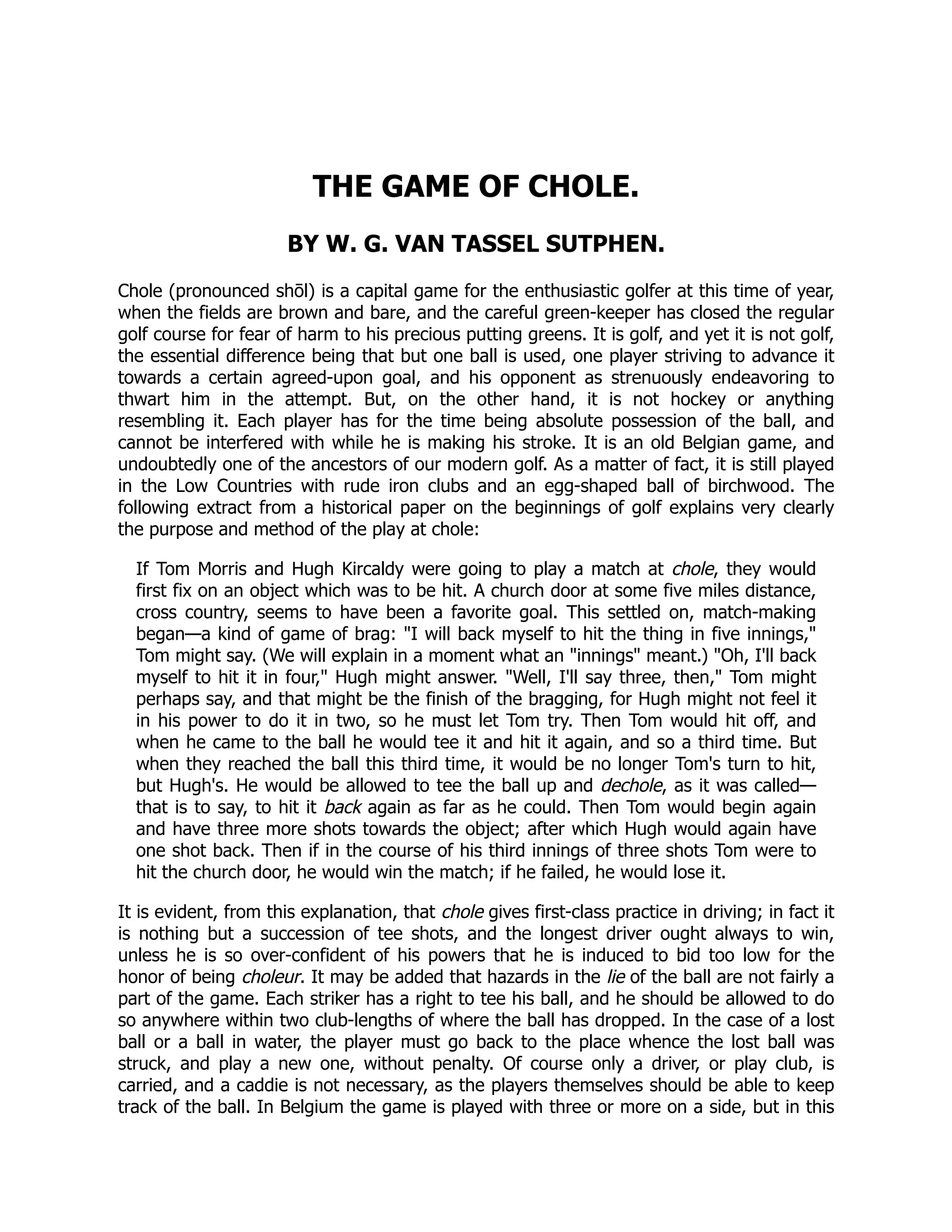 THE GAME OF CHOLE.
BY W. G. VAN TASSEL SUTPHEN.
Chole (pronounced shōl) is a capital game for the enthusiastic golfer at this time of year,
when the fields are brown and bare, and the careful green-keeper has closed the regular
golf course for fear of harm to his precious putting greens. It is golf, and yet it is not golf,
the essential difference being that but one ball is used, one player striving to advance it
towards a certain agreed-upon goal, and his opponent as strenuously endeavoring to
thwart him in the attempt. But, on the other hand, it is not hockey or anything
resembling it. Each player has for the time being absolute possession of the ball, and
cannot be interfered with while he is making his stroke. It is an old Belgian game, and
undoubtedly one of the ancestors of our modern golf. As a matter of fact, it is still played
in the Low Countries with rude iron clubs and an egg-shaped ball of birchwood. The
following extract from a historical paper on the beginnings of golf explains very clearly
the purpose and method of the play at chole:
If Tom Morris and Hugh Kircaldy were going to play a match at chole, they would
first fix on an object which was to be hit. A church door at some five miles distance,
cross country, seems to have been a favorite goal. This settled on, match-making
began—a kind of game of brag: I will back myself to hit the thing in five innings,
Tom might say. (We will explain in a moment what an innings meant.) Oh, I'll back
myself to hit it in four, Hugh might answer. Well, I'll say three, then, Tom might
perhaps say, and that might be the finish of the bragging, for Hugh might not feel it
in his power to do it in two, so he must let Tom try. Then Tom would hit off, and
when he came to the ball he would tee it and hit it again, and so a third time. But
when they reached the ball this third time, it would be no longer Tom's turn to hit,
but Hugh's. He would be allowed to tee the ball up and dechole, as it was called—
that is to say, to hit it back again as far as he could. Then Tom would begin again
and have three more shots towards the object; after which Hugh would again have
one shot back. Then if in the course of his third innings of three shots Tom were to
hit the church door, he would win the match; if he failed, he would lose it.
It is evident, from this explanation, that chole gives first-class practice in driving; in fact it
is nothing but a succession of tee shots, and the longest driver ought always to win,
unless he is so over-confident of his powers that he is induced to bid too low for the
honor of being choleur. It may be added that hazards in the lie of the ball are not fairly a
part of the game. Each striker has a right to tee his ball, and he should be allowed to do
so anywhere within two club-lengths of where the ball has dropped. In the case of a lost
ball or a ball in water, the player must go back to the place whence the lost ball was
struck, and play a new one, without penalty. Of course only a driver, or play club, is
carried, and a caddie is not necessary, as the players themselves should be able to keep
track of the ball. In Belgium the game is played with three or more on a side, but in this
 