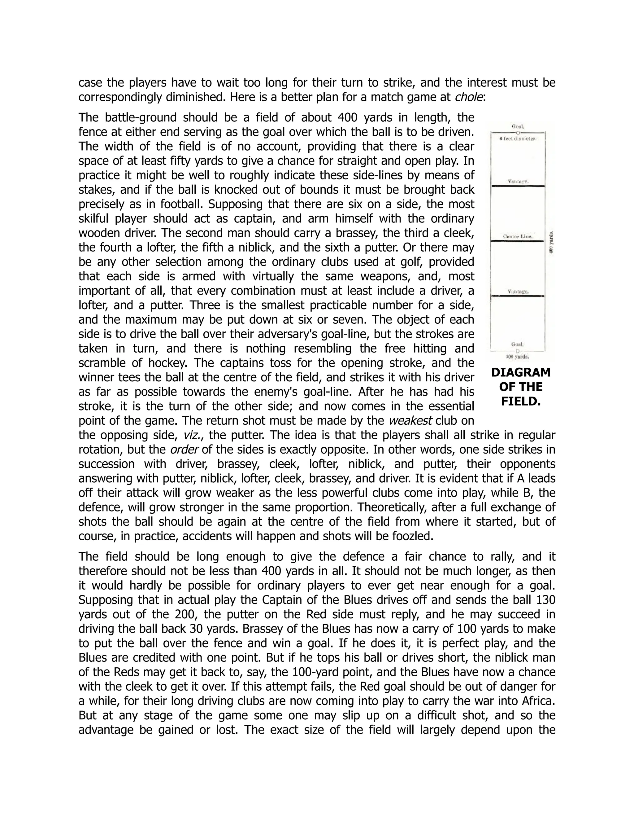 DIAGRAM
OF THE
FIELD.
case the players have to wait too long for their turn to strike, and the interest must be
correspondingly diminished. Here is a better plan for a match game at chole:
The battle-ground should be a field of about 400 yards in length, the
fence at either end serving as the goal over which the ball is to be driven.
The width of the field is of no account, providing that there is a clear
space of at least fifty yards to give a chance for straight and open play. In
practice it might be well to roughly indicate these side-lines by means of
stakes, and if the ball is knocked out of bounds it must be brought back
precisely as in football. Supposing that there are six on a side, the most
skilful player should act as captain, and arm himself with the ordinary
wooden driver. The second man should carry a brassey, the third a cleek,
the fourth a lofter, the fifth a niblick, and the sixth a putter. Or there may
be any other selection among the ordinary clubs used at golf, provided
that each side is armed with virtually the same weapons, and, most
important of all, that every combination must at least include a driver, a
lofter, and a putter. Three is the smallest practicable number for a side,
and the maximum may be put down at six or seven. The object of each
side is to drive the ball over their adversary's goal-line, but the strokes are
taken in turn, and there is nothing resembling the free hitting and
scramble of hockey. The captains toss for the opening stroke, and the
winner tees the ball at the centre of the field, and strikes it with his driver
as far as possible towards the enemy's goal-line. After he has had his
stroke, it is the turn of the other side; and now comes in the essential
point of the game. The return shot must be made by the weakest club on
the opposing side, viz., the putter. The idea is that the players shall all strike in regular
rotation, but the order of the sides is exactly opposite. In other words, one side strikes in
succession with driver, brassey, cleek, lofter, niblick, and putter, their opponents
answering with putter, niblick, lofter, cleek, brassey, and driver. It is evident that if A leads
off their attack will grow weaker as the less powerful clubs come into play, while B, the
defence, will grow stronger in the same proportion. Theoretically, after a full exchange of
shots the ball should be again at the centre of the field from where it started, but of
course, in practice, accidents will happen and shots will be foozled.
The field should be long enough to give the defence a fair chance to rally, and it
therefore should not be less than 400 yards in all. It should not be much longer, as then
it would hardly be possible for ordinary players to ever get near enough for a goal.
Supposing that in actual play the Captain of the Blues drives off and sends the ball 130
yards out of the 200, the putter on the Red side must reply, and he may succeed in
driving the ball back 30 yards. Brassey of the Blues has now a carry of 100 yards to make
to put the ball over the fence and win a goal. If he does it, it is perfect play, and the
Blues are credited with one point. But if he tops his ball or drives short, the niblick man
of the Reds may get it back to, say, the 100-yard point, and the Blues have now a chance
with the cleek to get it over. If this attempt fails, the Red goal should be out of danger for
a while, for their long driving clubs are now coming into play to carry the war into Africa.
But at any stage of the game some one may slip up on a difficult shot, and so the
advantage be gained or lost. The exact size of the field will largely depend upon the
 