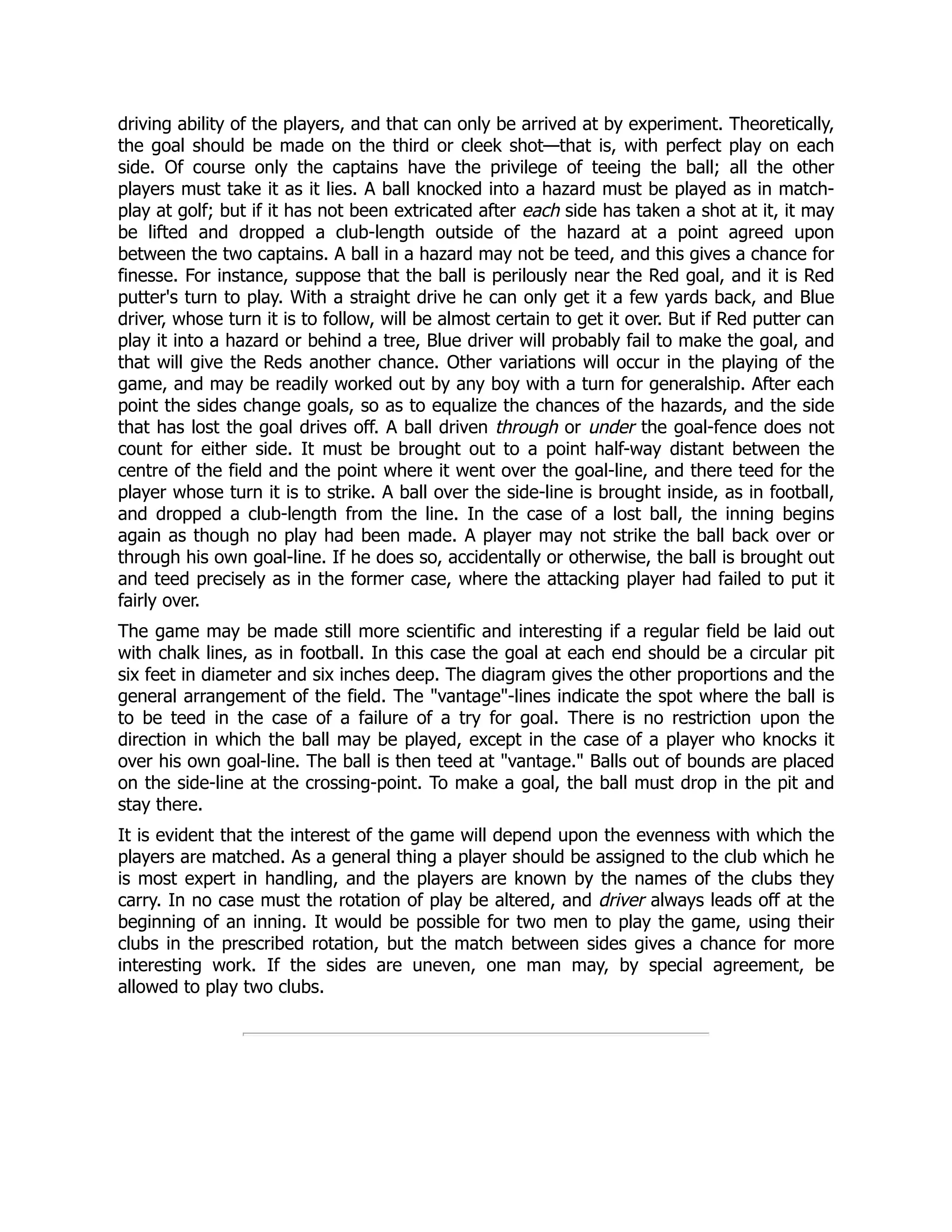 driving ability of the players, and that can only be arrived at by experiment. Theoretically,
the goal should be made on the third or cleek shot—that is, with perfect play on each
side. Of course only the captains have the privilege of teeing the ball; all the other
players must take it as it lies. A ball knocked into a hazard must be played as in match-
play at golf; but if it has not been extricated after each side has taken a shot at it, it may
be lifted and dropped a club-length outside of the hazard at a point agreed upon
between the two captains. A ball in a hazard may not be teed, and this gives a chance for
finesse. For instance, suppose that the ball is perilously near the Red goal, and it is Red
putter's turn to play. With a straight drive he can only get it a few yards back, and Blue
driver, whose turn it is to follow, will be almost certain to get it over. But if Red putter can
play it into a hazard or behind a tree, Blue driver will probably fail to make the goal, and
that will give the Reds another chance. Other variations will occur in the playing of the
game, and may be readily worked out by any boy with a turn for generalship. After each
point the sides change goals, so as to equalize the chances of the hazards, and the side
that has lost the goal drives off. A ball driven through or under the goal-fence does not
count for either side. It must be brought out to a point half-way distant between the
centre of the field and the point where it went over the goal-line, and there teed for the
player whose turn it is to strike. A ball over the side-line is brought inside, as in football,
and dropped a club-length from the line. In the case of a lost ball, the inning begins
again as though no play had been made. A player may not strike the ball back over or
through his own goal-line. If he does so, accidentally or otherwise, the ball is brought out
and teed precisely as in the former case, where the attacking player had failed to put it
fairly over.
The game may be made still more scientific and interesting if a regular field be laid out
with chalk lines, as in football. In this case the goal at each end should be a circular pit
six feet in diameter and six inches deep. The diagram gives the other proportions and the
general arrangement of the field. The vantage-lines indicate the spot where the ball is
to be teed in the case of a failure of a try for goal. There is no restriction upon the
direction in which the ball may be played, except in the case of a player who knocks it
over his own goal-line. The ball is then teed at vantage. Balls out of bounds are placed
on the side-line at the crossing-point. To make a goal, the ball must drop in the pit and
stay there.
It is evident that the interest of the game will depend upon the evenness with which the
players are matched. As a general thing a player should be assigned to the club which he
is most expert in handling, and the players are known by the names of the clubs they
carry. In no case must the rotation of play be altered, and driver always leads off at the
beginning of an inning. It would be possible for two men to play the game, using their
clubs in the prescribed rotation, but the match between sides gives a chance for more
interesting work. If the sides are uneven, one man may, by special agreement, be
allowed to play two clubs.
 