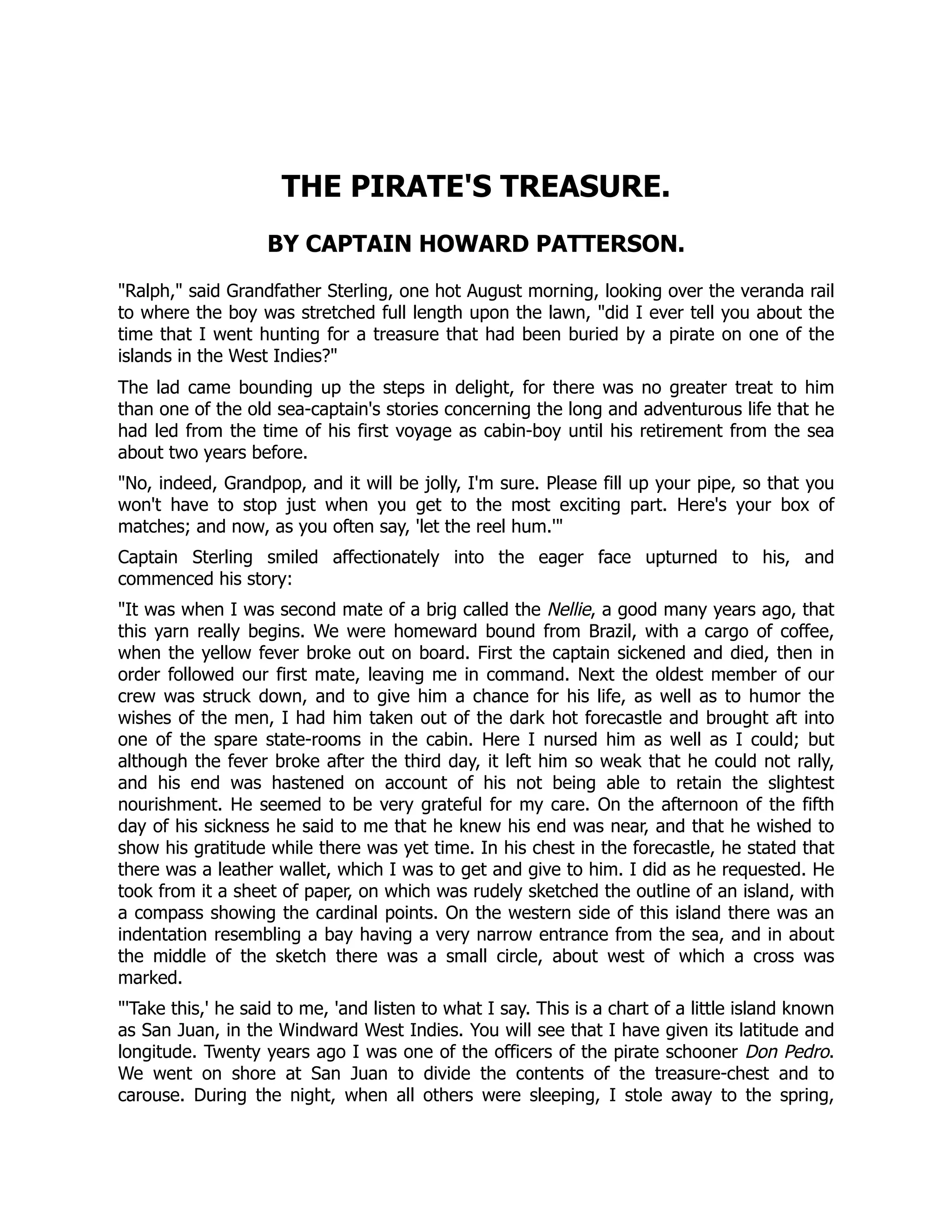 THE PIRATE'S TREASURE.
BY CAPTAIN HOWARD PATTERSON.
Ralph, said Grandfather Sterling, one hot August morning, looking over the veranda rail
to where the boy was stretched full length upon the lawn, did I ever tell you about the
time that I went hunting for a treasure that had been buried by a pirate on one of the
islands in the West Indies?
The lad came bounding up the steps in delight, for there was no greater treat to him
than one of the old sea-captain's stories concerning the long and adventurous life that he
had led from the time of his first voyage as cabin-boy until his retirement from the sea
about two years before.
No, indeed, Grandpop, and it will be jolly, I'm sure. Please fill up your pipe, so that you
won't have to stop just when you get to the most exciting part. Here's your box of
matches; and now, as you often say, 'let the reel hum.'
Captain Sterling smiled affectionately into the eager face upturned to his, and
commenced his story:
It was when I was second mate of a brig called the Nellie, a good many years ago, that
this yarn really begins. We were homeward bound from Brazil, with a cargo of coffee,
when the yellow fever broke out on board. First the captain sickened and died, then in
order followed our first mate, leaving me in command. Next the oldest member of our
crew was struck down, and to give him a chance for his life, as well as to humor the
wishes of the men, I had him taken out of the dark hot forecastle and brought aft into
one of the spare state-rooms in the cabin. Here I nursed him as well as I could; but
although the fever broke after the third day, it left him so weak that he could not rally,
and his end was hastened on account of his not being able to retain the slightest
nourishment. He seemed to be very grateful for my care. On the afternoon of the fifth
day of his sickness he said to me that he knew his end was near, and that he wished to
show his gratitude while there was yet time. In his chest in the forecastle, he stated that
there was a leather wallet, which I was to get and give to him. I did as he requested. He
took from it a sheet of paper, on which was rudely sketched the outline of an island, with
a compass showing the cardinal points. On the western side of this island there was an
indentation resembling a bay having a very narrow entrance from the sea, and in about
the middle of the sketch there was a small circle, about west of which a cross was
marked.
'Take this,' he said to me, 'and listen to what I say. This is a chart of a little island known
as San Juan, in the Windward West Indies. You will see that I have given its latitude and
longitude. Twenty years ago I was one of the officers of the pirate schooner Don Pedro.
We went on shore at San Juan to divide the contents of the treasure-chest and to
carouse. During the night, when all others were sleeping, I stole away to the spring,
 