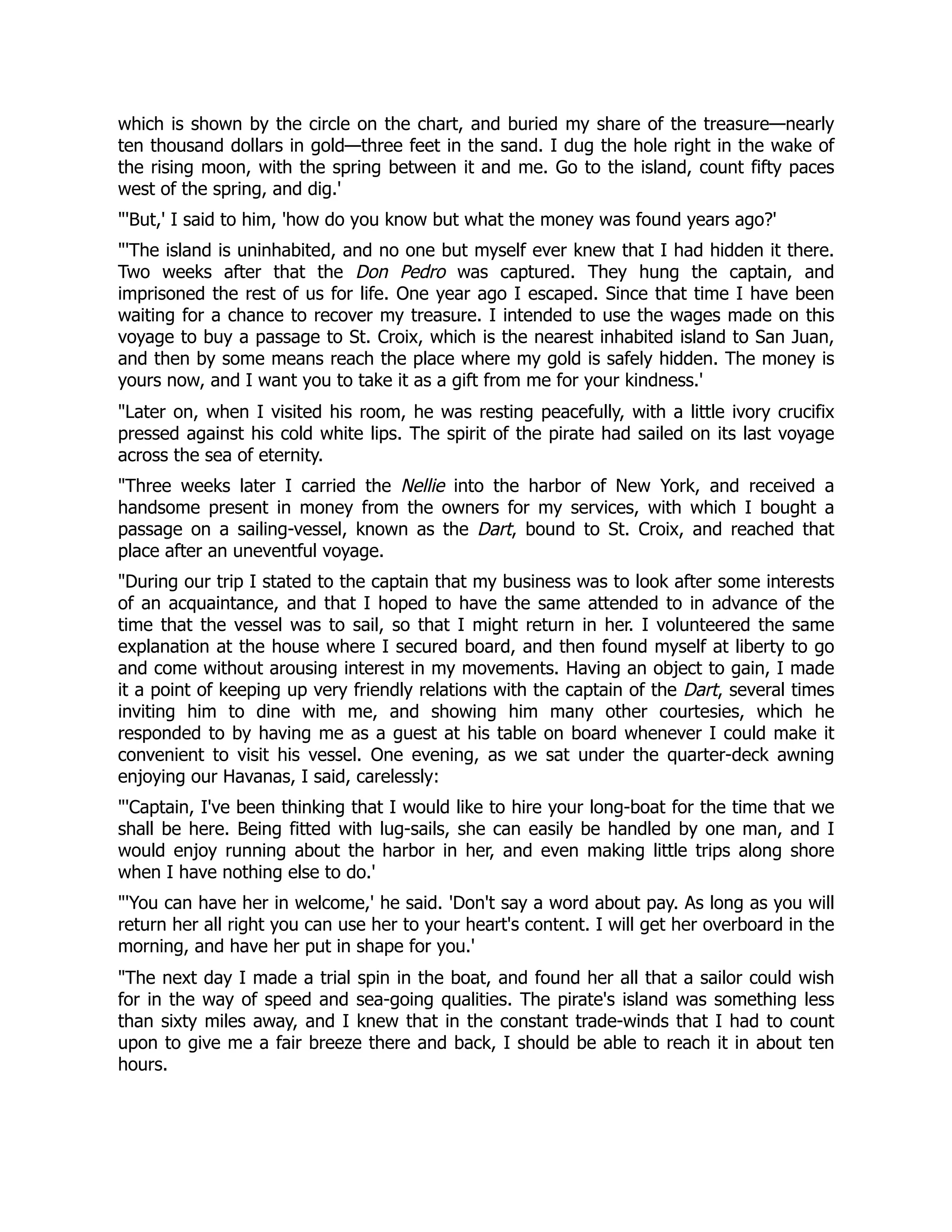 which is shown by the circle on the chart, and buried my share of the treasure—nearly
ten thousand dollars in gold—three feet in the sand. I dug the hole right in the wake of
the rising moon, with the spring between it and me. Go to the island, count fifty paces
west of the spring, and dig.'
'But,' I said to him, 'how do you know but what the money was found years ago?'
'The island is uninhabited, and no one but myself ever knew that I had hidden it there.
Two weeks after that the Don Pedro was captured. They hung the captain, and
imprisoned the rest of us for life. One year ago I escaped. Since that time I have been
waiting for a chance to recover my treasure. I intended to use the wages made on this
voyage to buy a passage to St. Croix, which is the nearest inhabited island to San Juan,
and then by some means reach the place where my gold is safely hidden. The money is
yours now, and I want you to take it as a gift from me for your kindness.'
Later on, when I visited his room, he was resting peacefully, with a little ivory crucifix
pressed against his cold white lips. The spirit of the pirate had sailed on its last voyage
across the sea of eternity.
Three weeks later I carried the Nellie into the harbor of New York, and received a
handsome present in money from the owners for my services, with which I bought a
passage on a sailing-vessel, known as the Dart, bound to St. Croix, and reached that
place after an uneventful voyage.
During our trip I stated to the captain that my business was to look after some interests
of an acquaintance, and that I hoped to have the same attended to in advance of the
time that the vessel was to sail, so that I might return in her. I volunteered the same
explanation at the house where I secured board, and then found myself at liberty to go
and come without arousing interest in my movements. Having an object to gain, I made
it a point of keeping up very friendly relations with the captain of the Dart, several times
inviting him to dine with me, and showing him many other courtesies, which he
responded to by having me as a guest at his table on board whenever I could make it
convenient to visit his vessel. One evening, as we sat under the quarter-deck awning
enjoying our Havanas, I said, carelessly:
'Captain, I've been thinking that I would like to hire your long-boat for the time that we
shall be here. Being fitted with lug-sails, she can easily be handled by one man, and I
would enjoy running about the harbor in her, and even making little trips along shore
when I have nothing else to do.'
'You can have her in welcome,' he said. 'Don't say a word about pay. As long as you will
return her all right you can use her to your heart's content. I will get her overboard in the
morning, and have her put in shape for you.'
The next day I made a trial spin in the boat, and found her all that a sailor could wish
for in the way of speed and sea-going qualities. The pirate's island was something less
than sixty miles away, and I knew that in the constant trade-winds that I had to count
upon to give me a fair breeze there and back, I should be able to reach it in about ten
hours.
 