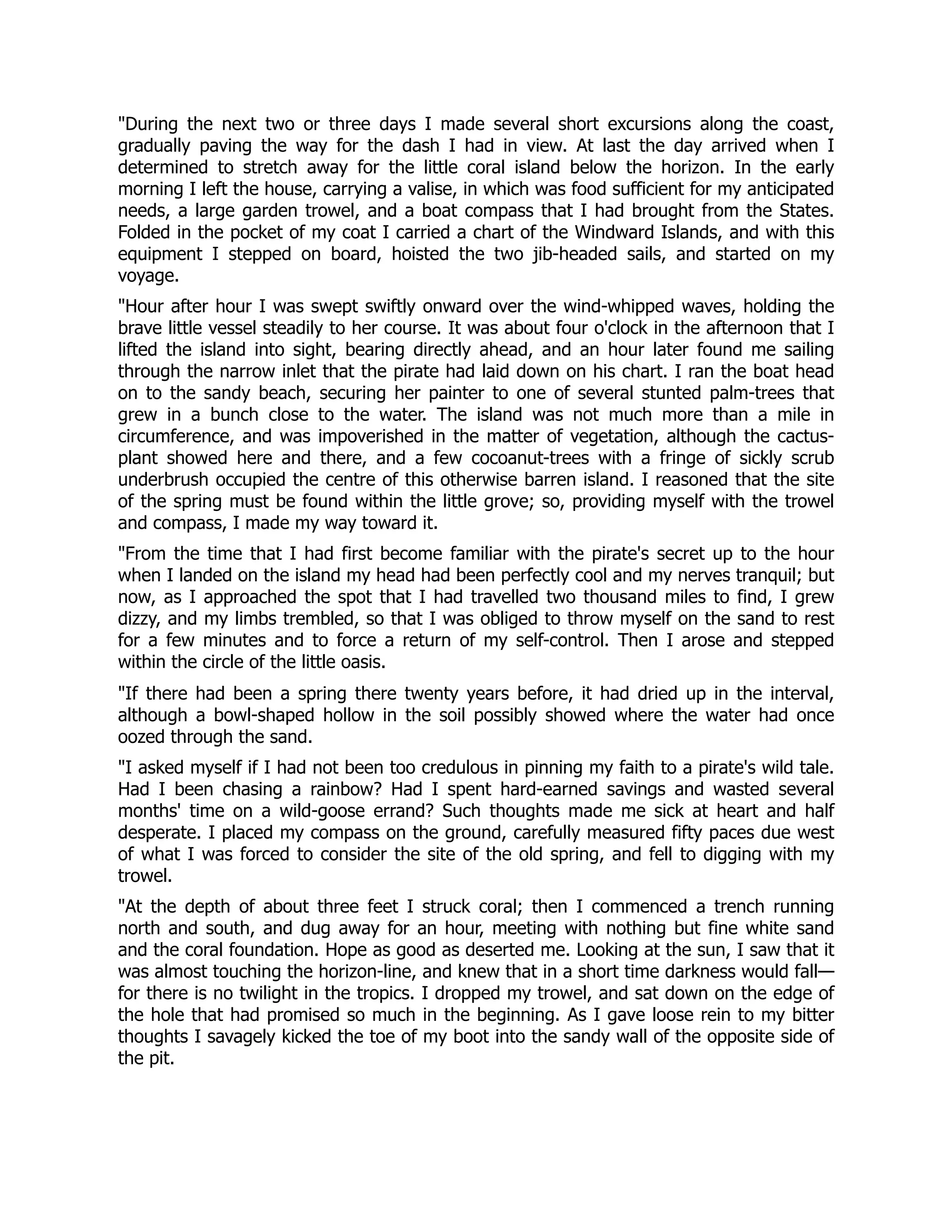 During the next two or three days I made several short excursions along the coast,
gradually paving the way for the dash I had in view. At last the day arrived when I
determined to stretch away for the little coral island below the horizon. In the early
morning I left the house, carrying a valise, in which was food sufficient for my anticipated
needs, a large garden trowel, and a boat compass that I had brought from the States.
Folded in the pocket of my coat I carried a chart of the Windward Islands, and with this
equipment I stepped on board, hoisted the two jib-headed sails, and started on my
voyage.
Hour after hour I was swept swiftly onward over the wind-whipped waves, holding the
brave little vessel steadily to her course. It was about four o'clock in the afternoon that I
lifted the island into sight, bearing directly ahead, and an hour later found me sailing
through the narrow inlet that the pirate had laid down on his chart. I ran the boat head
on to the sandy beach, securing her painter to one of several stunted palm-trees that
grew in a bunch close to the water. The island was not much more than a mile in
circumference, and was impoverished in the matter of vegetation, although the cactus-
plant showed here and there, and a few cocoanut-trees with a fringe of sickly scrub
underbrush occupied the centre of this otherwise barren island. I reasoned that the site
of the spring must be found within the little grove; so, providing myself with the trowel
and compass, I made my way toward it.
From the time that I had first become familiar with the pirate's secret up to the hour
when I landed on the island my head had been perfectly cool and my nerves tranquil; but
now, as I approached the spot that I had travelled two thousand miles to find, I grew
dizzy, and my limbs trembled, so that I was obliged to throw myself on the sand to rest
for a few minutes and to force a return of my self-control. Then I arose and stepped
within the circle of the little oasis.
If there had been a spring there twenty years before, it had dried up in the interval,
although a bowl-shaped hollow in the soil possibly showed where the water had once
oozed through the sand.
I asked myself if I had not been too credulous in pinning my faith to a pirate's wild tale.
Had I been chasing a rainbow? Had I spent hard-earned savings and wasted several
months' time on a wild-goose errand? Such thoughts made me sick at heart and half
desperate. I placed my compass on the ground, carefully measured fifty paces due west
of what I was forced to consider the site of the old spring, and fell to digging with my
trowel.
At the depth of about three feet I struck coral; then I commenced a trench running
north and south, and dug away for an hour, meeting with nothing but fine white sand
and the coral foundation. Hope as good as deserted me. Looking at the sun, I saw that it
was almost touching the horizon-line, and knew that in a short time darkness would fall—
for there is no twilight in the tropics. I dropped my trowel, and sat down on the edge of
the hole that had promised so much in the beginning. As I gave loose rein to my bitter
thoughts I savagely kicked the toe of my boot into the sandy wall of the opposite side of
the pit.
 