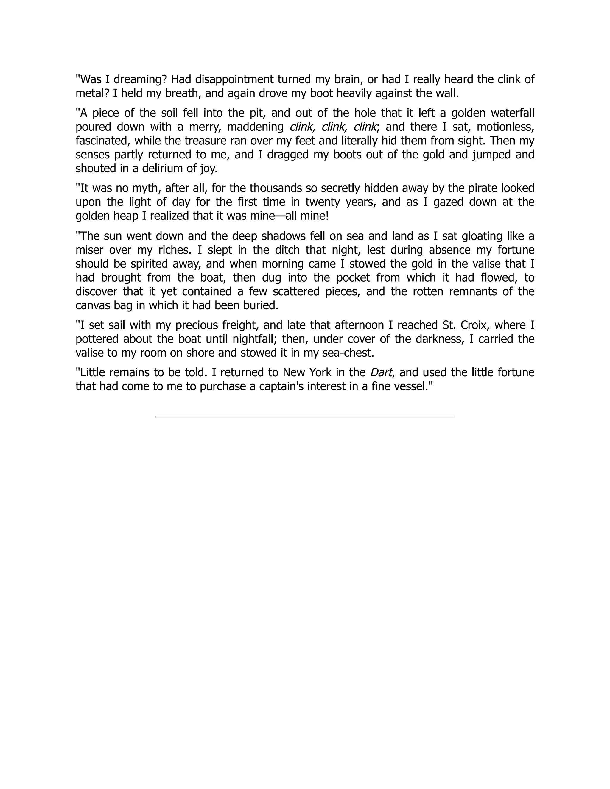 Was I dreaming? Had disappointment turned my brain, or had I really heard the clink of
metal? I held my breath, and again drove my boot heavily against the wall.
A piece of the soil fell into the pit, and out of the hole that it left a golden waterfall
poured down with a merry, maddening clink, clink, clink; and there I sat, motionless,
fascinated, while the treasure ran over my feet and literally hid them from sight. Then my
senses partly returned to me, and I dragged my boots out of the gold and jumped and
shouted in a delirium of joy.
It was no myth, after all, for the thousands so secretly hidden away by the pirate looked
upon the light of day for the first time in twenty years, and as I gazed down at the
golden heap I realized that it was mine—all mine!
The sun went down and the deep shadows fell on sea and land as I sat gloating like a
miser over my riches. I slept in the ditch that night, lest during absence my fortune
should be spirited away, and when morning came I stowed the gold in the valise that I
had brought from the boat, then dug into the pocket from which it had flowed, to
discover that it yet contained a few scattered pieces, and the rotten remnants of the
canvas bag in which it had been buried.
I set sail with my precious freight, and late that afternoon I reached St. Croix, where I
pottered about the boat until nightfall; then, under cover of the darkness, I carried the
valise to my room on shore and stowed it in my sea-chest.
Little remains to be told. I returned to New York in the Dart, and used the little fortune
that had come to me to purchase a captain's interest in a fine vessel.
 